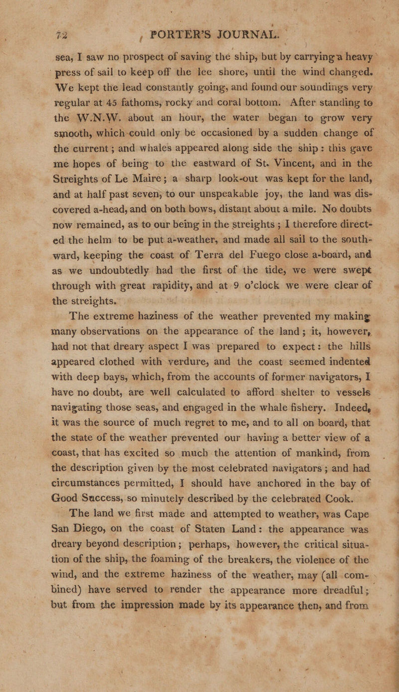 sea, I saw no prospect of saving the ship, but by carrying a heavy’ press of sail to keep off the lee shore, until the wind changed. We kept the lead constantly going, and found our soundings very. regular at 45 fathoms, rocky and coral bottom. After standing te. the W.N.W. about an hour, the water began to grow very smooth, which-could only be occasioned by a sudden change of the current ; and whales appeared along side the ship: this gave ae me hopes of being to the eastward of St. Vincent, and in the Streights of Le Maire; a sharp look-out was kept for the land, and at half past seven, to our unspeakable joy, the land was dis- covered a-head, and on both bows, distant about a mile. No doubts now remained, as to our being in the streights ; 1 therefore direct- ed the helm to be put a-weather, and made all sail to the south- ward, keeping the coast of Terra del F uego close a-board, and as we undoubtedly had the first of the tide, we were swept through with great epidity and at 9 o’clock we were clear of . the streights. The extreme haziness of the weather prevented my making many observations on the appearance of the land; it, however, had not that dreary aspect I was’ prepared to expect: the hills appeared clothed with verdure, and the coast seemed indented with deep bays, which, from the accounts of former navigators, I have no doubt, are well calculated to afford shelter to vessels — navigating those seas, and engaged in the whale fishery. Indeed, . it was the source of much regret to me, and to all on board, that the state of the weather prevented our having a better view of a coast, that has excited so much the attention of mankind, from the description given by the most celebrated navigators ; and had circumstances permitted, I should have anchored in the bay of Good Suaccess,.so minutely described by the celebrated Cook. _ The land we first made and attempted to weather, was Cape San Diego, on the coast of Staten Land: the appearance was dreary beyond description; perhaps, however, the critical situa- tion of the ship, the foaming of the breakers, the violence of the wind, and the extreme haziness of the weather, may (all come » bined) have served to render the appearance more dreadful; but from the impression made by its appearance then, and from 