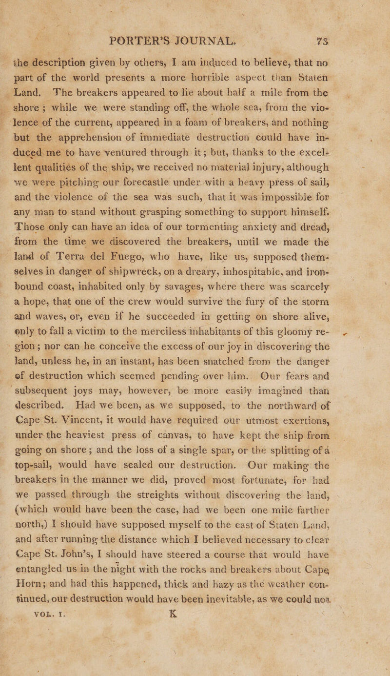   y] part of the world presents a more horrible aspect than Staten” shore ; while we were standing off, the whole sea, from the vio- duced. me to have ventured through it; but, thanks to the excel- lent qualitiés ‘of the ship, we received no material injury, although we were pitching our forecastle under with a heavy press of sail, and the violence of the sea was such, that it was impossible for any man to stand without grasping something to support himself. Those only can have an idea of our tormenting anxiety and dr ead, land of Terra del Fuego, who have, like us, supposed them- selves in danger of shipwreck, ona dreary, mhospitable, and iron- bound coast, inhabited only by savages, where there was scarcely a hope, that one of the crew would survive the fury of the storm and waves, or, even if he succeeded in getting on shore alive, enly to fall a victim to the merciless inhabitants of this gloomy re- gion; nor can he conceive the excess of our joy in discovering the land, unless he, in an instant, has been snatched from the danger ef destruction which seemed pending over him. Our fears and described. Had we been, as we supposed, to the northward of Cape St. Vincent, it would have required our utmost exertions, under the heaviest press of canvas, to have kept the ship from going on shore ; and the loss of a single spar, or the splitting ofa. top-sail, would have sealed our destruction. Our making the breakers in the manner we did, proved most fortunate, for had we passed through the streights without discovering the land, (which would have been the case, had we been one mile farther north,) I should have supposed myself to the east of Staten Land, and after running the distance which I believed necessary to clear Cape St. John’s, I should have steered a course that would have entangled us in the night with the rocks and breakers about Cape Horn; and had this happened, thick and hazy as the weather con- tinued, our destruction would have been inevitable, as we could nos. VOL. I. R ,
