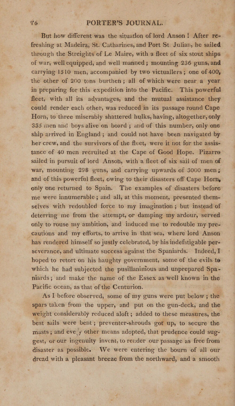 But how different was the situation of Jord Anson! After re- freshing at Madeira, St. Catharines, and Port St. Julian, he sailed through the Streights of Le Maire, with a fleet of six stout ships — of war, well equipped, and well manned; mounting 236 guns, and carrying 1510 men, accompanied by two victuallers; one of 400, the other of 200 tons burthen; all of which were near a year in preparing for this expedition into the Pacific. This powerful fleet, with all its advantages, and the mutual assistance they could render each other, was reduced in its passage round Cape Horn, to three miserably shattered hulks, having, altogether, only 335 men and boys alive on board ; and of this number, only one ship arrived in England; and could not have been navigated by her crew, and the survivors of the fleet, were it not for the assis- tance of 40 men recruited at the Cape of Good Hope. Pizarre sailed in pursuit of lord Anson, with a fleet of six sail of men of war, mounting 298 guns, and carrying upwards of 3000 men; and of this powerful fleet, owing to their disasters off Cape Horn, only one returned to Spain. The examples of disasters before me were innumerable; and all, at this moment, presented them- selves with redoubled force to my imagination; but instead of deterring me from the attempt, or damping my ardour, served only to rouse my ambition, and induced me to redouble my pre- cautions and my efforts, to arrive in that sea, where lord Anson has rendered himself so justly celebrated, by his indefatigable per- severance, and ultimate success against the Spaniards. Indeed, I hoped to retort on his haughty government, some of the evils te which he had subjected the pusillanimous and unprepared Spa- niards; and make the name of the Essex as well known in the Pacific ocean, as that of the Centurion. ; 3 As I before observed, some of my guns were put below ; the spars taken from the upper, and put on the gun-deck, and the weight considerably reduced aloft ; added to these measures, the best sails were bent; preventer-shrouds got up, to secure the masts 5 and eve! y other means adopted, that prudence could sug- gest, or our ingenuity invent, to render our passage as free from disaster as possible. We were entering the bourn of all our dread with a pleasant breeze from the northward, and a smooth