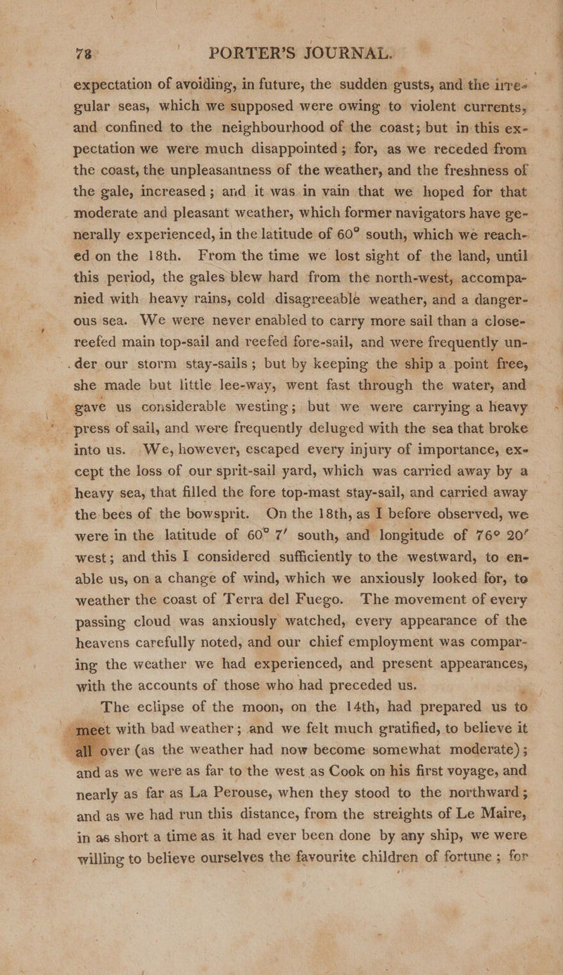  expectation of avoiding, in future, the sudden gusts, and the ire | gular seas, which we supposed were owing to violent currents, and confined to the neighbourhood of the coast; but in this ex- pectation we were much disappointed ; for, as we receded from the coast, the unpleasantness of the weather, and the freshness of the gale, increased; and it.was in vain that we hoped for that moderate and pleasant weather, which former navigators have ge~- nerally experienced, in the latitude of 60° south, which we reach- ed onthe 18th. From the time we lost sight of the land, until this period, the gales blew hard from the north-west, accompa- nied with heavy rains, cold disagreeable weather, and a danger- ous sea. We were never enabled to carry more sail than a close- reefed main top-sail and reefed fore-sail, and were frequently un-_ she made but little lee-way, went fast through the water, and into us. .We, however, escaped every injury of importance, ex- cept the loss of our sprit-sail yard, which was carried away by a were in the latitude of 60° 7’ south, and longitude of 76° 20’ west; and this I considered sufficiently to the westward, to en- weather the coast of Terra del Fuego. The movement of every passing cloud was anxiously watched, eyery appearance of the heavens carefully noted, and our chief employment was compar- ing the weather we had experienced, and present appearances, with the accounts of those who had preceded us. ; The eclipse of the moon, on the 14th, had prepared us to set with bad weather; and we felt much gratified, to believe it ver (as the weather had now become somewhat moderate) ; nearly as far as La Perouse, when they stood to the northward ; and as we had run this distance, from the streights of Le Maire, in as short a time as it had ever been done by any ship, we were willing to believe ourselves the favourite children of fortune ; for
