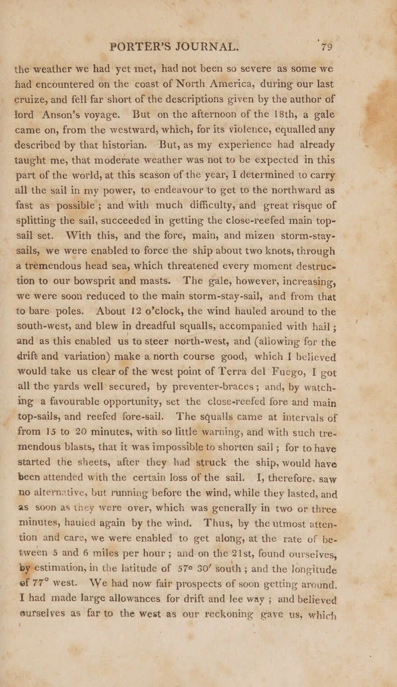 the weather we tiad yet met, had not been so severe as some we had encountered on the coast of North America, during our last cruize, and fell far short.of the descriptions given by the author of lord Anson’s voyage. But on the afternoon of the 18th, a gale came on, from the westward, which, for its ‘violence, equalled any described by that historian. But, as my experience had already taught me, that moderate weather was not to be expected in this part of the world, at this season of the year, I determined to carry all the sail in my power, to endeavour to get to the northward as fast as possible ; ; and with much difficulty, and great risque of splitting the sail, succeeded in getting the close-reefed main top- sail set. With this, and the fore, main, and mizen storm-stay- sails, we were enabled to force the ship about two knots, through — a tremendous head sea, which threatened every moment destrucs tion to our bowsprit and masts. The gale, however, increasing, we were soon reduced to the main storm-stay-sail, and from that to bare poles. About 12 o’clock, the wind hauled around to the south-west, and blew 1 in dreadful squalls, accompanied with hail ; and as this enabled us to steer north-west, and (allowing for ie drift and variation) make a north course good, which I believed would take us clear of the west point of Terra del Fuego, I got all the yards well secured, by preventer-braces; and, by watch- ing a favourable opportunity, set the close-reefed fore and main top-sails, and reefed fore-sail. The squalls came at intervals of from 15 to 20 minutes, with so little warning, and with such tre- mendous blasts, that it was impossible to shorten sail; for to have started the sheets, after they had struck the ship, would have been attended with the certain loss of the sail. I, therefore. saw no alternative, but running before the wind, while they lasted, and as soon as they were over, which was generally in two or three minutes, hauled again by the wind. Thus, by the utmost atten- _ tion and care, we were enabled to get along, at the rate of be- tween 5 and 6 miles per hour; and-on the: 21st, found ourselves, estimation, in the latitude of 57° 30/ south ; and the longitude ef 77° west. We had now fair prospects of soon getting around. I had made large allowances for drift and lee way ; and believed eurselyes as farto the west as our reckoning gave us, which i \  