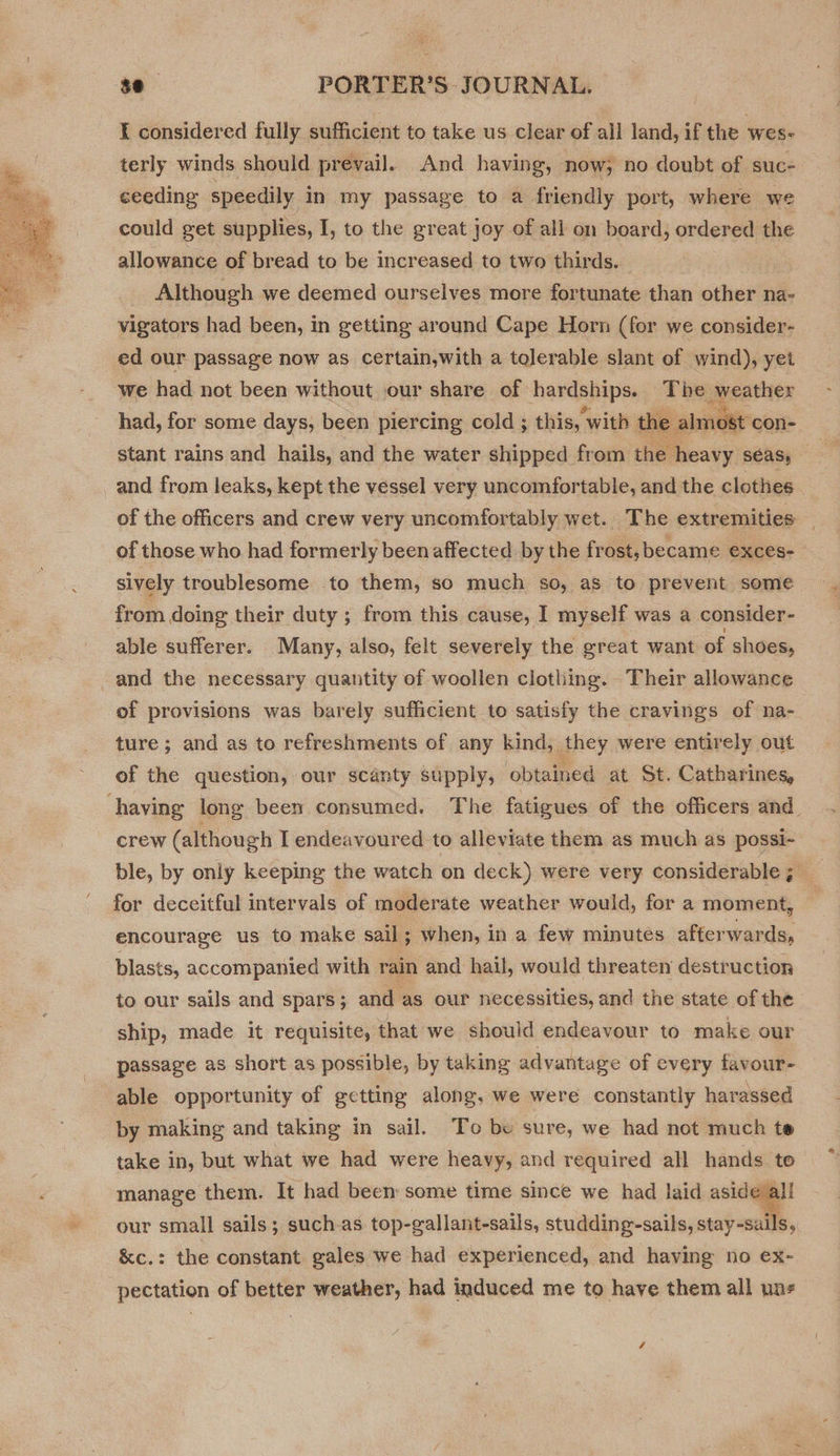  / $e PORTER’S JOURNAL. I considered fully sufficient to take us clear of all land, if the wes- terly winds should prevail. And having, now, no doubt of suc- ceeding speedily in my passage to a friendly port, where we could get supplies, I, to the great joy of all on board, ordered the allowance of bread to be increased to two thirds. Although we deemed ourselves more fortunate than other na- vigators had been, in getting around Cape Horn (for we consider- ed our passage now as certain,with a tolerable slant of wind), yet we had not been without our share of hardships. The weather had, for some days, been piercing cold ; this, “with the almost con- stant rains and hails, and the water shipped from the heavy SEAS, : and from leaks, kept the vessel very uncomfortable, and the clothes of the officers and crew very uncomfortably wet. The extremities of those who had formerly been affected by the frost, became exces- sively troublesome to them, so much so, as to prevent some from doing their duty ; from this cause, I myself was a consider- able sufferer. Many, also, felt severely the great want of shoes, and the necessary quantity of woollen clothing. Their allowance of provisions was barely sufficient to satisfy the cravings of na- ture ; and as to refreshments of any kind, they were entirely out of the question, our scanty supply, obtained at St. Catharines, crew (although I endeavoured to alleviate them as much as possi- ble, by only keeping the watch on deck) were very considerable; _ for deceitful intervals of moderate weather would, for a moment, encourage us to make sail ; when, in a few minutes afterwards, blasts, accompanied with rain and hail, would threaten destruction to our sails and spars ; and as our necessities, and the state of the ship, made it requisite, that we should endeavour to make our passage as short as possible, by taking advantage of every favour- able opportunity of getting along, we were constantly harassed by making and taking in sail. To be sure, we had not much te take in, but what we had were heavy, and required all hands to manage them. It had been some time since we had laid aside all our small sails; suchas top-gallant-sails, studding-sails, stay-salls, &amp;c.: the constant gales we had experienced, and having no ex- pectation of better weather, had induced me to have them all uaz