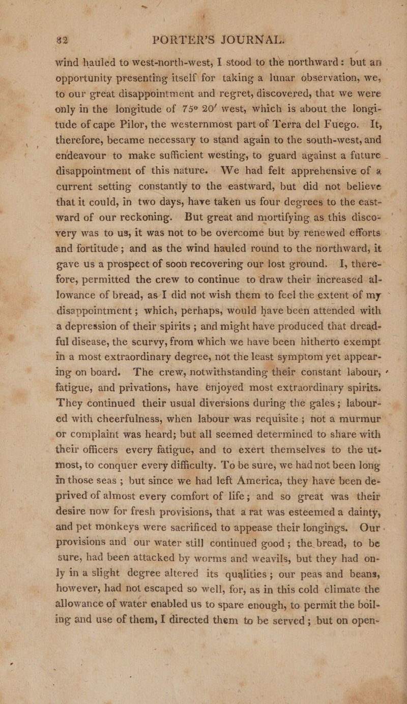 a 82 - PORTER’S JOURNAL. sf opportunity presenting itself for taking a lunar observation, we, to our ereat disappointment and regret, discovered, that we were only in the longitude of 75° 20’ west, which is about the longi- tude of cape Pilor, the westernmost part of Terra del Fuego. It, therefore, became necessary to stand again to the south-west, and endeavour to make sufficient westing, to guard against a future disappointment of this nature. We had felt apprehensive of a current setting constantly to the eastward, but did not believe that it could, in two days, have taken us four degrees to the east- _ward of our reckoning. But great and mortifying as this disco= gave us a prospect of soon recovering our lost ground. I, there- fore, permitted the crew to continue to draw their increased al- disappointment ; which, perhaps, would have been attended with a depression of their spirits ; and might have produced that dread- ful disease, the scurvy, from which we have been hitherto exempt in a most extraordinary degree, not the least symptom yet appear- ing on board. The crew, notwithstanding their constant labour, fatigue, and privations, have enjoyed most extraordinary spirits. They continued their usual diversions during the gales; labour- or complaint was heard; but all seemed determined to share with their officers every fatigue, and to exert themselves to the ut- most, to conquer every difficulty. To be sure, we had not been long in those seas ; but since we had left America, they have been de- prived of almost every comfort of life; and so great was their desire now for fresh provisions, that a rat was esteemed a dainty, &amp; provisions and our water stil] continued good ; the bread, to be sure, had been attacked by worms and weavils, but they had on- ly ina slight degree altered its qualities ; our peas and beans, however, had not escaped so well, for, as in this cold climate the allowance of water enabled us to spare enough, to. permit the boil- ing and use of them, I directed them to be served ; but on open- ye