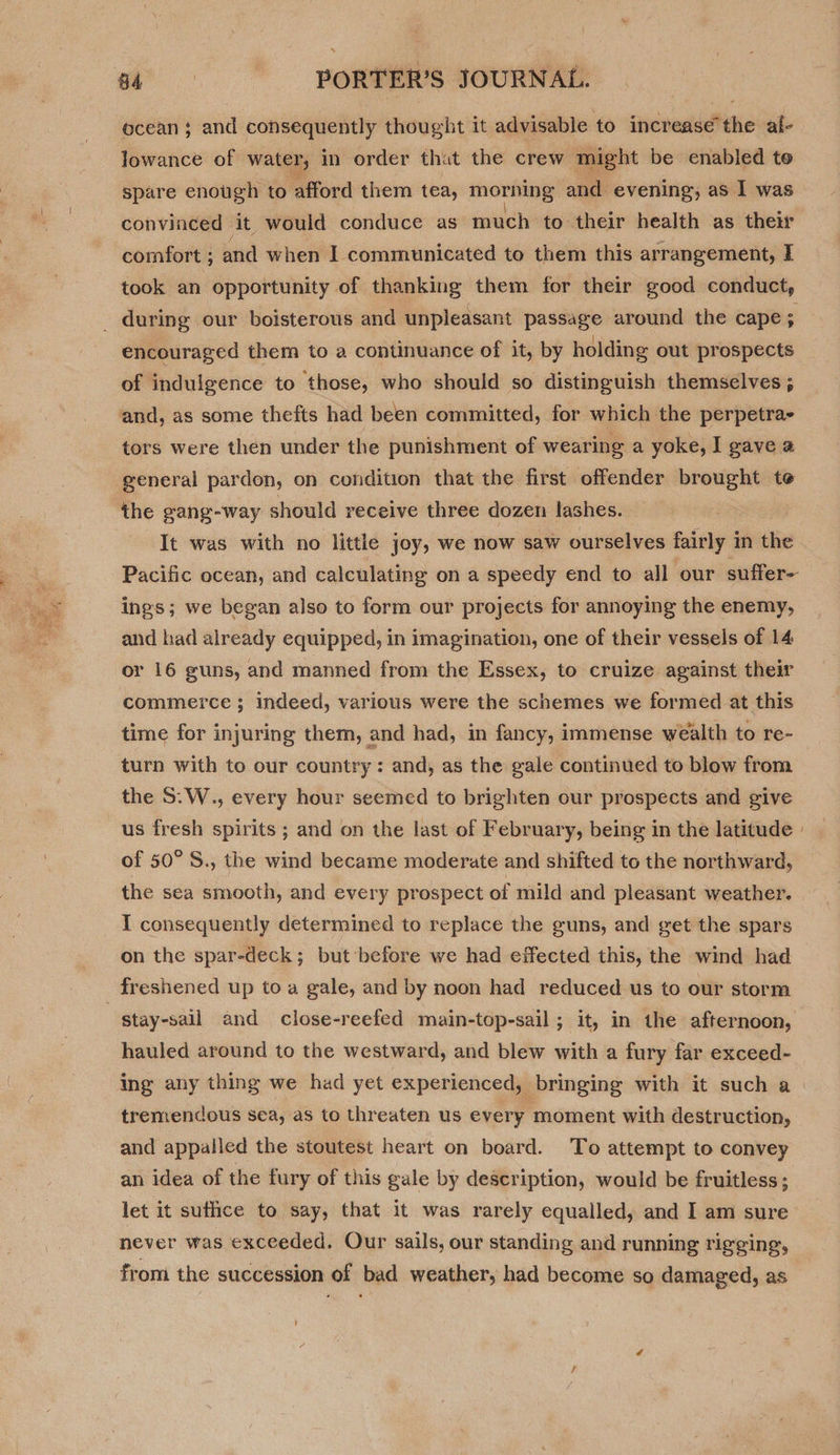 ocean ; and consequently thought it advisable to increasé the al- lowance of water, in order thut the crew might be enabled te spare enotigh to afford them tea, morhing and evening, as I was convinced at would conduce as much to. their health as thei comfort ; and when I communicated to them this arrangement, I took an opportunity of thanking them for their good conduct, encouraged them to a continuance of it, by holding out prospects of indulgence to those, who should so distinguish themselves ; and, as some thefts had been committed, for which the perpetra- tors were then under the punishment of wearing a yoke, I gave a general pardon, on condition that the first offender brought te the gang-way should receive three dozen lashes. It was with no little joy, we now saw ourselves fairly in the Pacific ocean, and calculating on a speedy end to all our suffer- ings; we began also to form our projects for annoying the enemy, and had already equipped, in imagination, one of their vessels of 14 or 16 guns, and manned from the Essex, to cruize against their commerce ; indeed, various were the schemes we formed at this time for injuring them, and had, in fancy, immense wealth to re- turn with to our country: and, as the gale continued to blow from the S:W., every hour seemed to brighten our prospects and give of 50° S., the wind became moderate and shifted to the northward, the sea smooth, and every prospect of mild and pleasant weather. I consequently determined to replace the guns, and get the spars on the spar-deck; but before we had effected this, the wind had stay-sall and close-reefed main-top-sail ; it, in the afternoon, hauled around to the westward, and blew with a fury far exceed- ing any thing we had yet experienced, bringing with it such a tremendous sea, as to threaten us every moment with destruction, and appalled the stoutest heart on board. To attempt to convey an idea of the fury of this gale by description, would be fruitless ; let it suthce to say, that it was rarely equalled, and I am sure never was exceeded. Our sails, our standing and running rigging, from the succession of bad weather, had become so damaged, as }