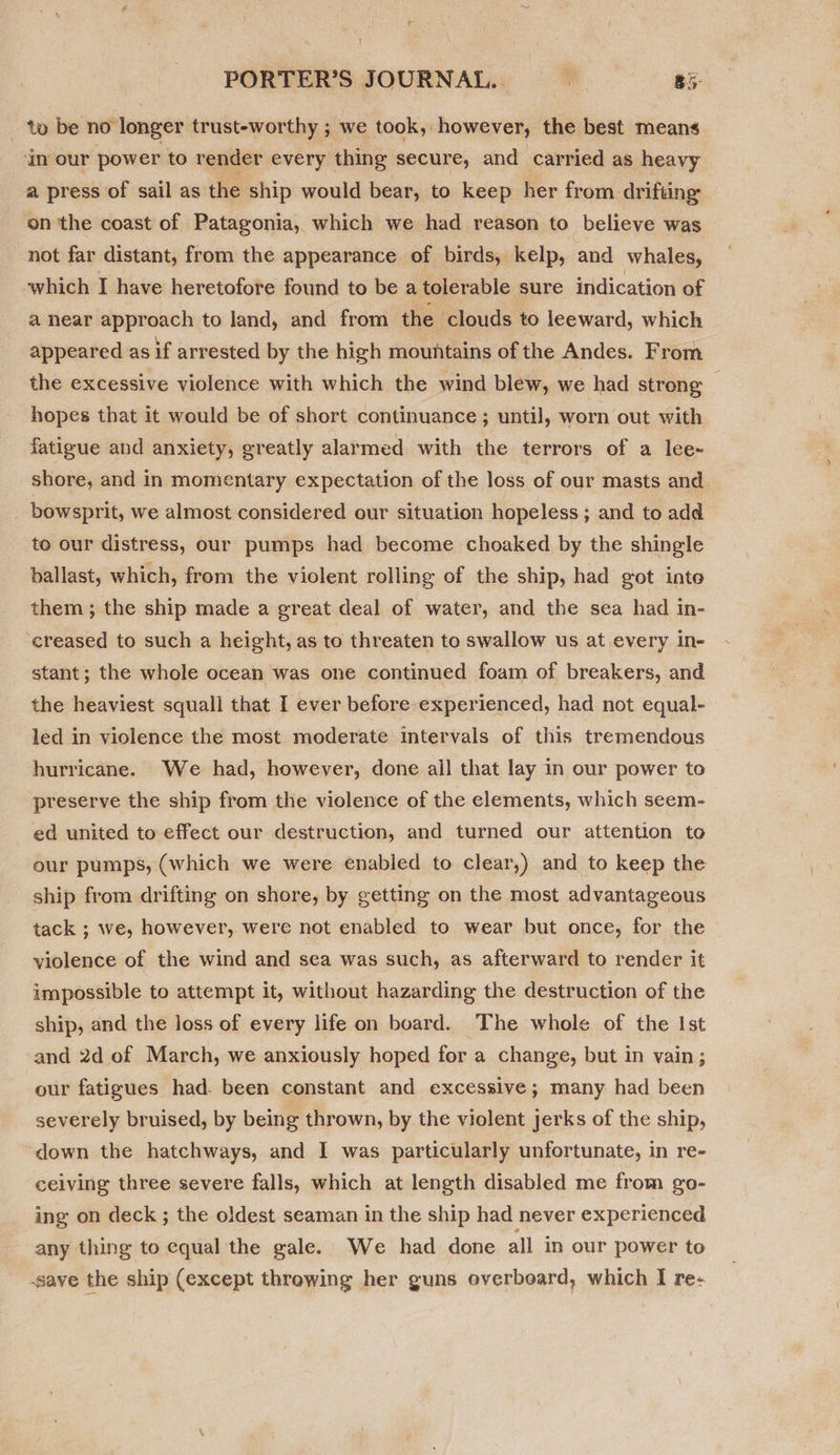 PORTER’S JOURNAL. &gt; ag: to be no longer trust-worthy ; we took, however, the best means ‘an our power to render every thing secure, and carried as heavy a press of sail as the ship would bear, to keep her from drifting on the coast of Patagonia, which we had reason to believe was not far distant, from the appearance of birds, kelp, and whales, which I have heretofore found to be a tolerable sure indication of a near approach to land, and from the clouds to leeward, which appeared as if arrested by the high mountains of the Andes. From the excessive violence with which the wind blew, we had strong : hopes that it would be of short continuance ; until, worn out with fatigue and anxiety, greatly alarmed with the terrors of a lee-~ shore, and in momentary expectation of the loss of our masts and bowsprit, we almost considered our situation hopeless; and to add to our distress, our pumps had become choaked by the shingle ballast, which, from the violent rolling of the ship, had got into them ; the ship made a great deal of water, and the sea had in- creased to such a height, as to threaten to swallow us at every in- stant; the whole ocean was one continued foam of breakers, and the heaviest squall that I ever before experienced, had not equal- led in violence the most moderate intervals of this tremendous hurricane. We had, however, done ail that lay in our power to preserve the ship from the violence of the elements, which seem- ed united to effect our destruction, and turned our attention to our pumps, (which we were enabled to clear,) and to keep the ship from drifting on shore, by getting on the most advantageous tack ; we, however, were not enabled to wear but once, for the violence of the wind and sea was such, as afterward to render it impossible to attempt it, without hazarding the destruction of the ship, and the loss of every life on board. The whole of the Ist and 2d of March, we anxiously hoped for a change, but in vain; our fatigues had. been constant and excessive; many had been severely bruised, by being thrown, by the violent jerks of the ship, down the hatchways, and I was particularly unfortunate, in re- ceiving three severe falls, which at length disabled me from go- ing on deck ; the oldest seaman in the ship had never experienced any thing to equal the gale. We had done all in our power to