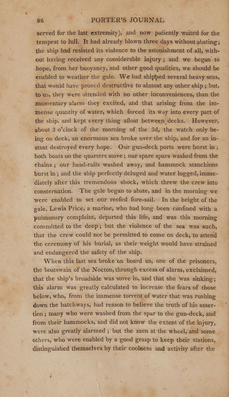 served for the last extremity), and: now: patiently waited for the tempest to lull. It had already blown three days without abating; the ship had resisted its violence to the: astonishment of all, with- out having received any considerable injury; and we began to hope, from her buoyancy, and other good qualities, we should be enabled to weather the gale. We had shipped several heavy seas, that would have proved destructive to almost any other ship ; but, to us, they were attended with no other inconveniences, than the momentary alarm they excited, and that arising from the im- mense quantity of water, which forced its way into every part of the ship, and kept every thing afloat between decks. However; about 3 o’clock of the morning of the 3d, the watch only be- ing on deck, an enormous sea broke over the ship, and for an in- stant destroyed every hope. Our gun-deck ports were burst in; both boats on the quarters stove ; our spare spars washed from the chains; our head-rails washed away, and hammock stanchions burst in; and the ship perfectly deluged and water logged, imme- diately after this tremendous shock, which threw the crew into consternation. The gale began to abate, and in the morning we were enabled to set our reefed fore-sail. In the height of the gale, Lewis Price, a marine, who had long been confined with a pulmonary complaint, departed this life, and was this morning committed to the deep; but the violence of the sea was-such, — that the crew could not be permitted to come on deck; to attend ag the ceremony of his burial, as their weight would have strained and endangered the safety of the ship. When this last sea broke on board us, one of he prisoners, the boatswain of the Nocton, through excess of alarm, exclaimed, that the ship’s broadside was stove in, and that she was sinking; this alarm was greatly calculated to increase the fears of those below, who, from the immense torrent of water that was rushing down the hatchways, had reason to believe the truth of his asser- tion; many who were washed from the spar to the gun-deck, and from their hammocks, and did not know the extent of the injury, were also greatly alarmed ; but the men at the wheel, and some others, who were enabled by a good grasp to keep their stations, distinguished themselves by their coolness and activity after the