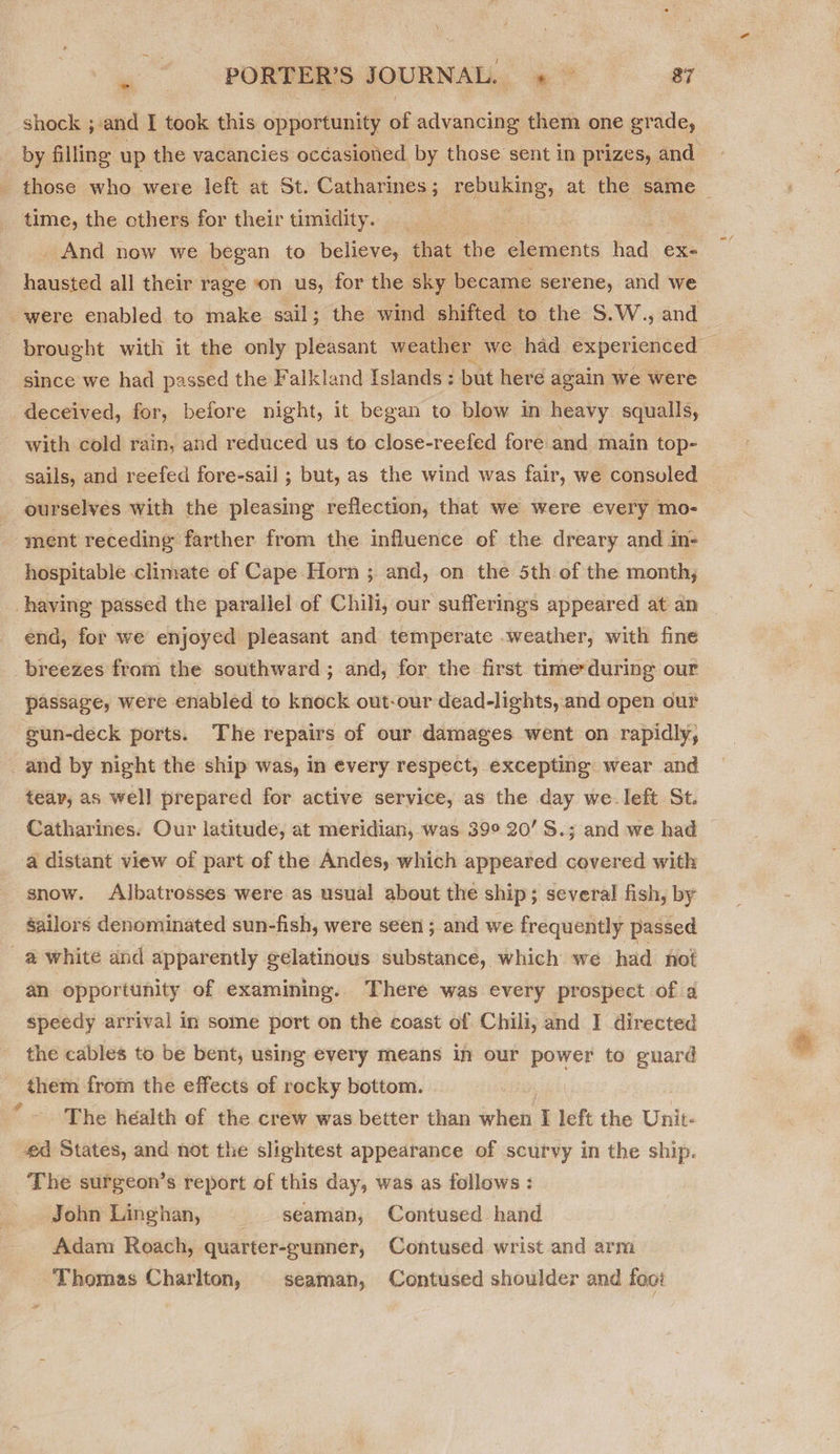 shock ; and I took this opportunity s advancing them one grade, by filling up the vacancies occasioned. by those sent in prizes, and _ those who were left at St. Catharines ; pune: at the same &gt; time, the cthers for their timidity. _ | _ And now we began to believe, that the elements had ex- hausted all their rage on us, for the sky became serene, and we were enabled to make sail; the wind shifted. to the S.W., and | brought with it the only pleasant weather we had experienced | since we had passed the Falkland Islands : but here again we were deceived, for, before night, it began to blow in heavy squalls, with cold rain, and reduced us to close-reefed fore and main top- sails, and reefed fore-sail ; but, as the wind was fair, we consuled ourselves with the pleasing reflection, that we were every mo- ment receding farther from the influence of the dreary and in- hospitable climate of Cape Horn ; and, on the 5th of the month; -having passed the parallel of Chili, our sufferings appeared at an end, for we enjoyed pleasant and temperate weather, with fine _breezes from the southward; and, for the first time*during our passage, were enabled to knock out-our dead-lights, and open our e@un-deck ports. The repairs of our damages went on rapidly, _and by night the ship was, in every respect, excepting wear and teav, as well prepared for active service, as the day we-left St. Catharines: Our latitude, at meridian, was 39° 20’ S.; and we had a distant view of part of the Andes, which appeared covered with snow. Albatrosses were as usual about the ship; several fish, by sailors denominated sun-fish, were seen ; and we frequently passed _@ white and apparently gelatinous substance, which we had not an opportunity of examining. There was every prospect of a speedy arrival in some port on the coast of Chili, and I directed the cables to be bent, using every means in our power to guard them from the effects of rocky bottom. The health of the crew was better than when I left the Unit- #4 States, and not the slightest appearance of scurvy in the ship. The surgeon’s report of this day, was as follows : John Linghan, seaman, Contused hand Adam Roach, quarter-eunner, Contused wrist and arm Thomas Charlton, seaman, Contused shoulder and foot 4