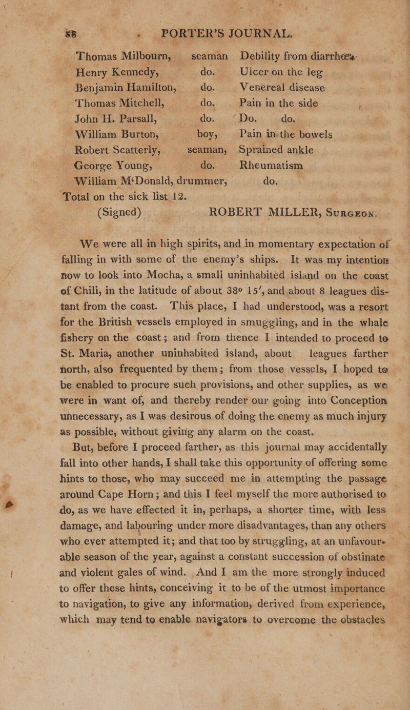 ‘Thomas Milbourn, ‘ seaman Debility from diarrheea- , : Henry Kennedy, do. _ Ulcer on the leg Benjamin Hamilton, do. Venereal disease _ Thomas Mitchell, do. Pain in the side ‘aula Joni teeth dow. (Dow (doers. ‘William Burton, boy, Pain in the bowels Robert Scatterly, seaman, Sprained ankle George Young, a Rheumatism William M‘Donald, drummer, do. | “Total on the sick list. JAD | | (Signed) ROBERT MILLER, Surecxon. | falling in with some of the enemy’s ships. It was my intention now to look into Mocha, a smali uninhabited island on the coast tant from the coast. This place, I had understood, was a resort for the British vessels employed in smuggling, and in the whale fishery on the coast; and from thence I intended to proceed te St. Maria, another uninhabited island, about leagues farther north, also frequented by them; from those vessels, I hoped to be enabled to procure such provisions, and other supplies, as we were in want of, and thereby render our going into Conception unnecessary, as I was desirous of doing the enemy as much injury as possible, without giving any alarm on the coast. But, before I proceed farther, as this journal may accidentally fall into other hands, I shall take this opportunity of offering some hints to those, who may succeed me in attempting the passage around Cape Horn; and this I feel myself the more authorised te damage, and labouring under more disadvantages, than any others who eyer attempted it; and that too by struggling, at an unfavour- and violent gales of wind. And I am the more strongly induced to navigation, to give any information, derived from experience,