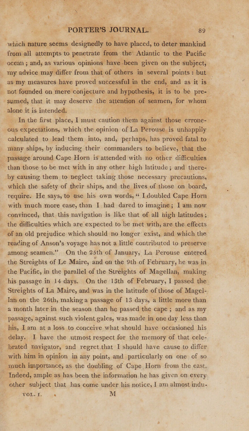 “PORTERS? JOURNAL. a oe which nature seems designedly - haw: placed, to deter mankind from all attempts to penetrate f from. ‘the: Atlantic to. the Pacific ocean ; and, as various. opinions have -been given on the subject, t my advice may differ from that of others in several points : but ; __as my measures have proved successful i in the end, _and as it is. not founded on mere conjecture and hypo the: , it is to be pre-. sumed, that it may deserve the attentic oe for whom alone it is intended. aed er ee ae ae A   In the first place, I must caution her against Brose errone- ous expectations, which the opinion of La Perouse is unhappily calculated to lead them into, and, perhaps, has pro oved fatal to. many ships, by inducing their commanders to believe, that the passage around Cape Horn is attended with no other difficulties than those to be met with in any other high latitude ; and there- by causing them to neglect taking those necessary precautions, which the safety of their ships, and the lives of those on board, require. He says, to use his own words, “ I doubled Cape Horn with much more ease, than I had dared to imagine ; I am now convinced, that this navigation is like that of all high latitudes; the difficulties which are expected to be met with, are the effects of an old prejudice which should no longer exist, and which the reading of Anson’s voyage has not a little contributed to preserve among seamen.” On the 25th of January, La Perouse entered. _ the Streights of Le Maire, and on the 9th of F ebruary, he was in the Pacific, in the parallel of the Streights of Magellan, making _ his passage in 14 days. On the 13th of February, I passed the _ Streights of La Maire, and was in the latitude of those of Magel- lan on the 26th, making a passage of 13 days, a little more than a month later in the season than he passed the cape ; and as my passage, against such violent gales, was made in one day less than his, I am at a loss to conceive what should have occasioned his delay. I have the utmost respect for the memory of that cele- brated navigator, and regret.that I should have cause to differ with him in opinion in any point, and particularly on one of so much importance, as the doubling of Cape, Horn from the east, Indeed, ample as has been the information he has given on every other subject that has come under his notice, I am almost indu-
