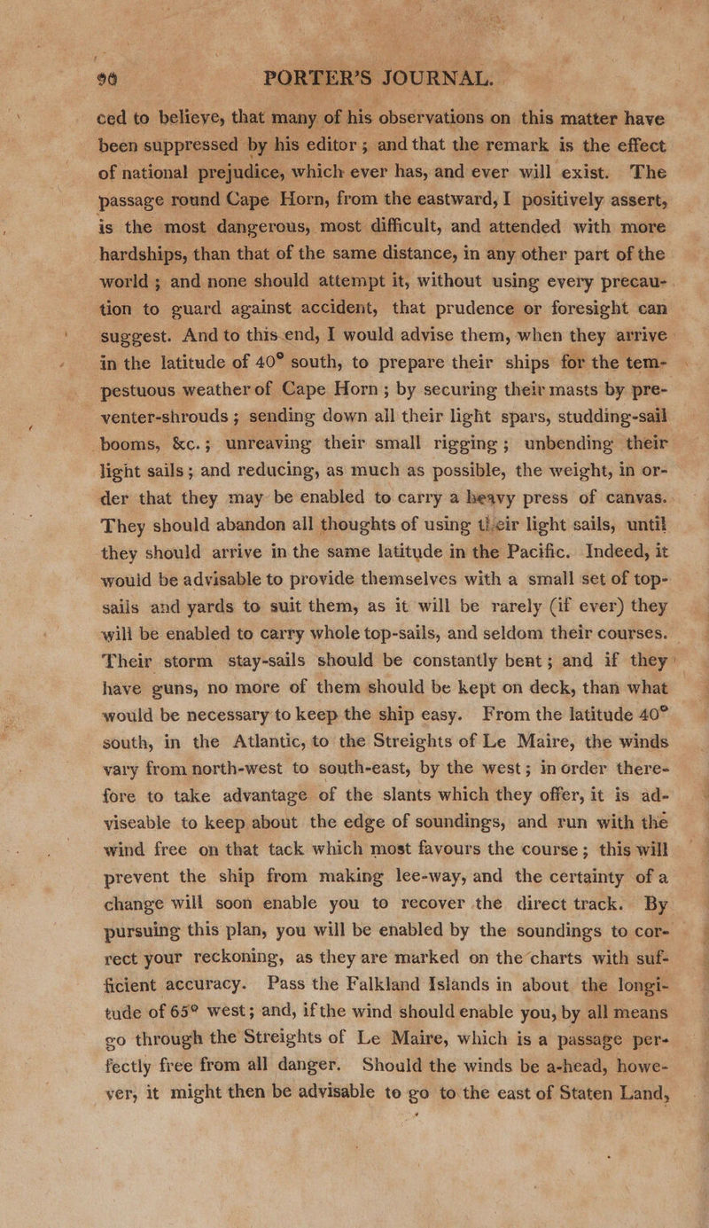 ced to believe, that many of his sere on this matter have been suppressed by his editor ; ; and that the remark is the effect of national prejudice, which ever has, and ever will exist. The passage round Cape Horn, from the eastward, I positively assert, is the most. dangerous, most difficult, and attended with more hardships, than that of the same distance, in any other part of the world ; and none should attempt it, without using every precau- . tion to guard against accident, that prudence or foresight can suggest. And to this-end, I would advise them, when they arrive» in the latitude of 40° south, to prepare their ships for the tem- _ pestuous weather of Cape Horn; by securing their masts by pre- - -venter-shrouds ; sending down all their light spars, studding-sail booms, &amp;c.; unreaving their small rigging ; unbending their light sails; and reducing, as much as possible, the weight, in or- der that they may be enabled to carry a heavy press of canvas. They should abandon all thoughts of using t)-cir light sails, until they should arrive in the same latitude in the Pacific. Indeed, it would be advisable to provide themselves with a small set of top- sails and yards to sult them, as it will be rarely (if ever) they will be enabled to carry whole top-sails, and seldom their courses. Their storm stay-sails should be constantly bent; and if they have guns, no more of them should be kept on deck, than what would be necessary to keep the ship easy. From the latitude 40° south, in the Atlantic, to the Streights of Le Maire, the winds vary from north-west to south-east, by the west ; in order there-_ fore to take advantage of the slants which they offer, it is ad- yviseable to keep about the edge of soundings, and run with the wind free on that tack which most favours the course; this will prevent the ship from making lee-way, and the certainty of a change will soon enable you to recover the direct track. By pursuing this plan, you will be enabled by the soundings to cor- rect your reckoning, as they are marked on the charts with suf- ficient accuracy. Pass the Falkland Islands in about the longi- tude of 65° west; and, ifthe wind should enable you, by all means eo through the Streights of Le Maire, which is a passage per- fectly free from all danger. Should the winds be a-head, howe- ver, it might then be advisable to go to the east of Staten Land, 