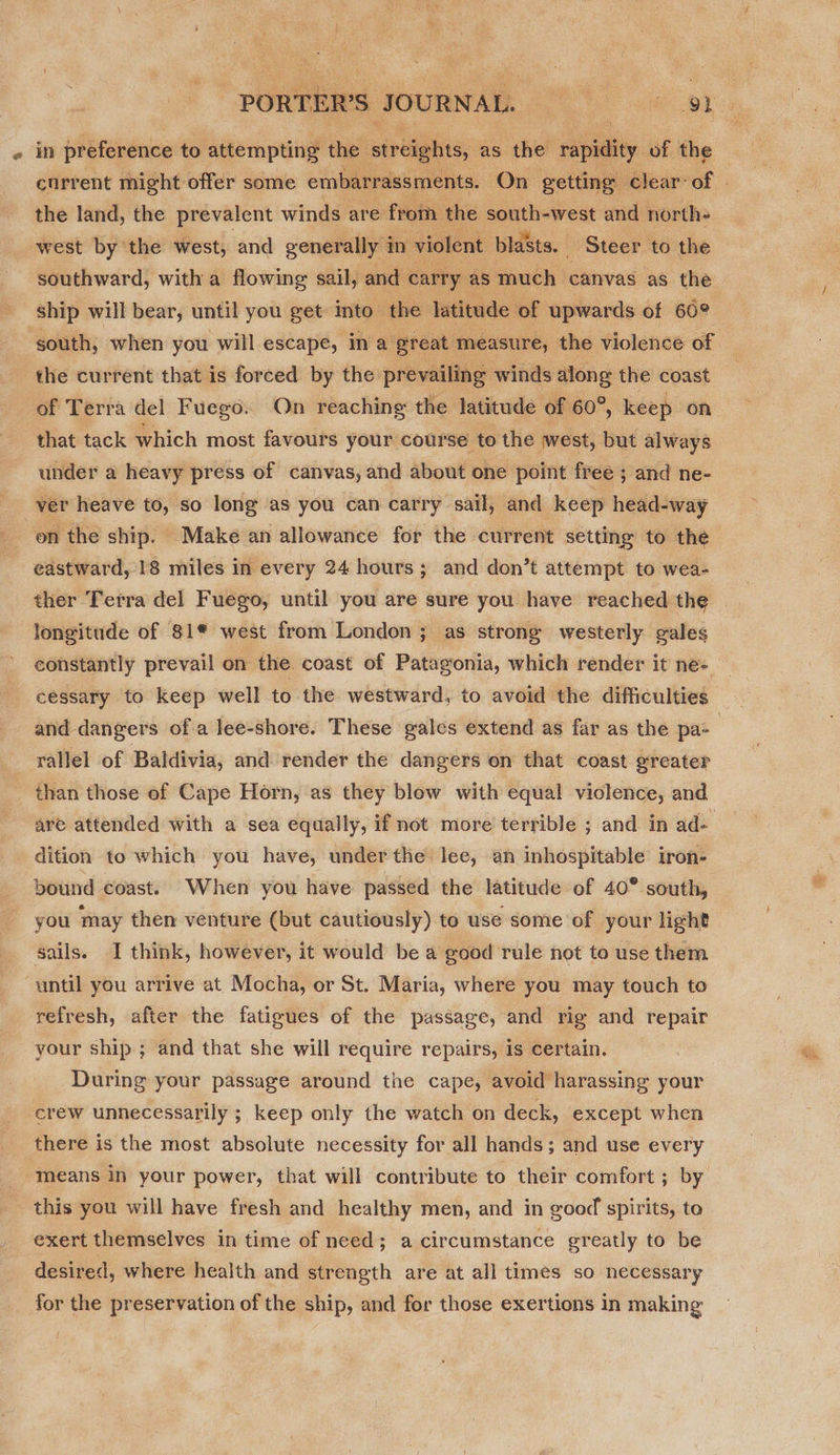  e in preference to attempting the sirdiehtss as the rapidity of the the land, the prevalent winds are from the south-west and north- west by the west, and generally in violent blasts. Steer to the southward, with a flowing sail, and carry as much canvas as the ship will bear, until you get into the latitude of upwards of 60° south, when you will escape, in a great measure, the violence of the current that is forced by the prevailing winds along the coast of Terra del Fuego: On reaching the latitude of 60°, keep on that tack which most favours your course to the west, but always under a heavy press of canvas, and about one point free ; and ne- ver heave to, so long as you can carry sail, and keep head-way on the ship. Make an allowance for the current setting to the eastward, 18 miles in every 24 hours; and don’t attempt to wea- longitude of 81® west from London ; as strong westerly gales and dangers of a lee-shore. These gales extend as far as the pa- rallel of Baldivia, and render the dangers on that coast greater than those of Cape Horn, as they blow with equal violence, and dition to which you have, under the lee, an inhospitable iron- bound coast. When you have passed the latitude of 40° south, you may then venture (but cautiously) to use some of your light sails. I think, however, it would be a good rule not to use them until you arrive at Mocha, or St. Maria, where you may touch to refresh, after the fatigues of the passage, and rig and repair your ship ; and that she will require repairs, is certain. During your passage around the cape, avoid harassing your crew unnecessarily ; keep only the watch on deck, except when there is the most absolute necessity for all hands; and use every means in your power, that will contribute to their comfort ; by this you will have fresh and healthy men, and in good spirits, to exert themselves in time of need; a circumstance greatly to be desired, where health and strength are at all times so necessary for the preservation of the ship, and for those exertions in making By