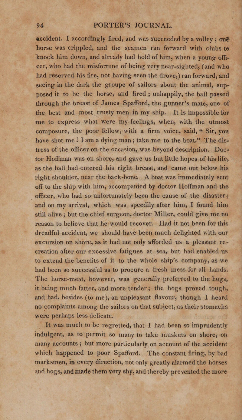 horse was crippled, and the seamen ran forward with clubs te knock him down, and already had hold of him, when a young offi- had reserved his fire, not having seen the drove,) ran forward, and seeing in the dark the groupe of sailors about the animal, sup- posed it to be the horse, and fired ; unhappily, the ball passed the best and most trusty men in my ship. It is impossible for me to express what were my. feelings, when, with the utmost composure, the poor fellow, with a firm voice, said, “ Sir, you have shot me! I ama dying man; take me to the boat.” The dis- tor Hoffman was on shore, and gave us but little hopes of his life, as the ball had-entered: his right. breast, and came out below his right shoulder, near the back-bone. A boat was Immediately sent off to the ship with him, accompanied by doctor Hoffman and the _ officer, who had so unfortunately been the cause of the disasters and on my arrival, which was speedily after him, I found him still alive ; but the chief surgeon, doctor Miller, could give me no- reason to believe that he would recover. Had it not been for this. creation after our excessive fatigues at sea, but had enabled us to extend the benefits of it to the whole ship’s company, as we had been so successful as to procure a fresh mess for all hands. The horse-meat, however, was generally preferred to the hogs, and had, besides (to me), an unpleasant flavour, though I heard no complaints among the sailors on that subject, as their stomachs were perhaps less delicate. It was much to be regretted, that I had been so imprudently indulgent, as to permit so many to take muskets on shore, on which happened to poor Spafford. The constant firing, by bad marksmen, in every direction, not only greatly alarmed the horses and hogs, and made them very shy, and thereby prevented the more a