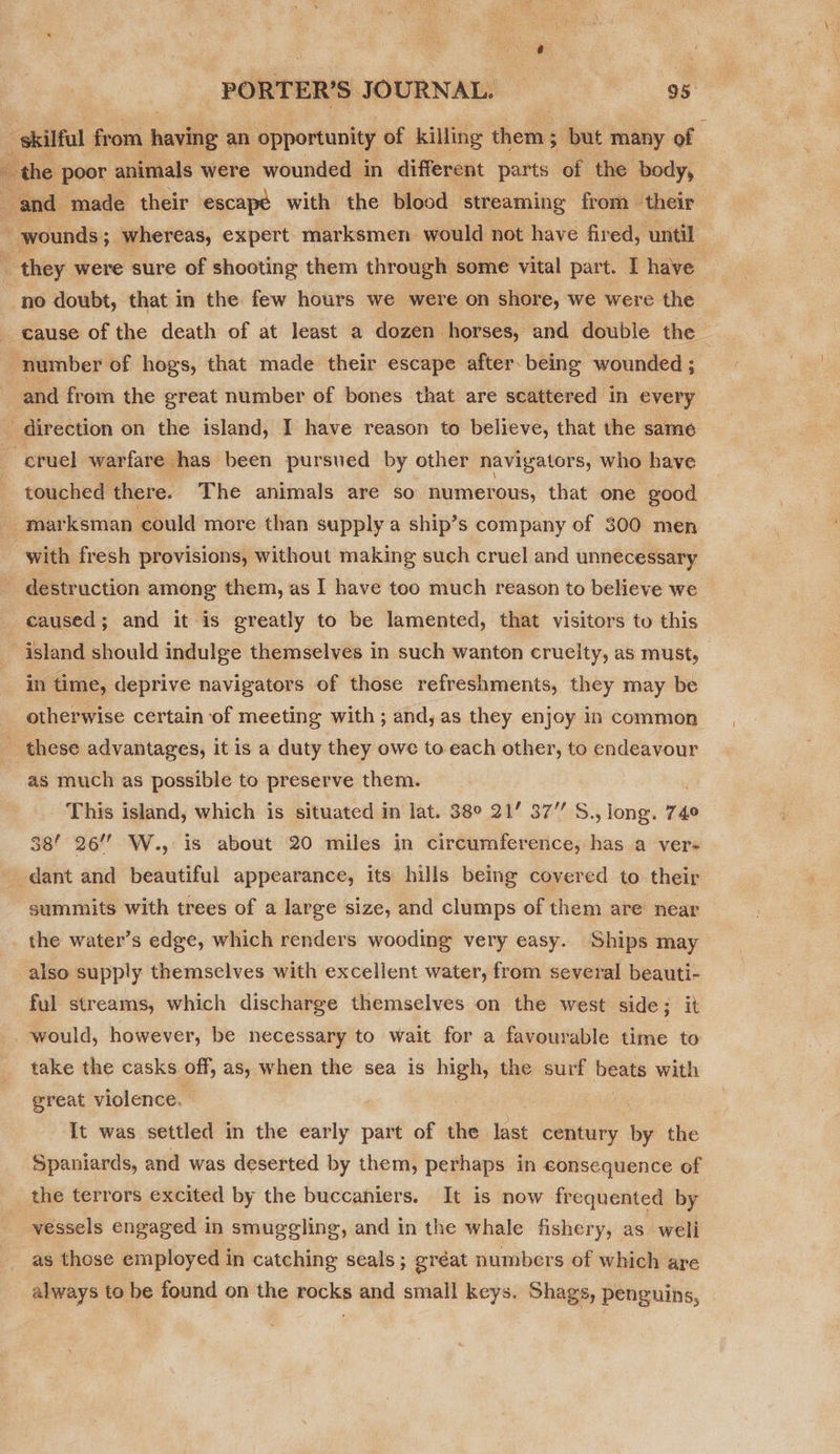  ‘skilful from having an opportunity of killing them; but many of “and made their escapé with the blood streaming from their wounds; whereas, expert marksmen would not have fired, until | ‘ they were sure of shooting them through some vital part. I have no doubt, that in the few hours we were on shore, we were the cause of the death of at least a dozen horses, and double the number of hogs, that made their escape after being wounded ; and from the great number of bones that are scattered in every - direction on the island, I have reason to believe, that the same ~ cruel warfare has been pursued by other navigators, who have touched there. The animals are so numerous, that one good - marksman ‘could more than supply a ship’s company of 300 men with fresh provisions, without making such cruel and unnecessary destruction among them, as | have too much reason to believe we caused; and it is greatly to be lamented, that visitors to this island should indulge themselves in such wanton cruelty, as must, in time, deprive navigators of those refreshments, they may be otherwise certain of meeting with ; and, as they enjoy in common these advantages, it is a duty they owe to each other, to endeavour as much as possible to preserve them. This island, which is situated in lat. 38° 21’ 37” S., long. 74° 38’ 26 W., is about 20 miles in circumference, has a vere dant and beautiful appearance, its hills being covered to their summits with trees of a large size, and clumps of them are near the water’s edge, which renders wooding very easy. Ships may also supply themselves with excellent water, from several beauti- ful streams, which discharge themselves on the west side; it would, however, be necessary to wait for a favourable time to take the casks off, as, when the sea is high, the surf cg with great violence, | : It was settled in the early part of the last century by the Spaniards, and was deserted by them, perhaps in consequence of _the terrors excited by the buccaniers. It is now frequented by vessels engaged in smuggling, and in the whale fishery, as weli as those employed in catching seals; gréat numbers of which are always to be found on the rocks and small keys. Shags, penguins,