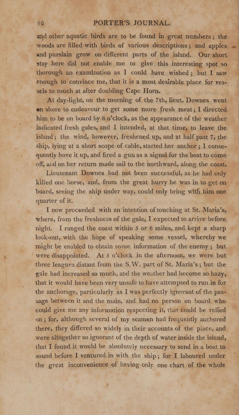 36 «=©=SSs*«*«é«éORTT'ER'S. JOURNAL and other siinakes birds are to be found in: great. numbers ; ; the - enough to convince me, that it is a most desirable place for ves- sels to touch at after doubling Cape Horn. en shore to endeavour to get some more fresh meat; I directed him to be on board by 8 o’clock, as the appearance of the weather indicated fresh gales, and I mtended, at that time, to leave the island; the wind, however, freshened up, and at half past 7, the ship, lying at a short scope of cable, started her anchor ; I conse- quently hove it up, and fired a gun as a signal for the boat to come board, seeing the ship under way, could only bring with a one quarter of it. . : I now proceeded with an intention of touching at St. Maria’ Sy where, from the freshness of the gale, I expected to arrive before night. I ranged the coast within 5 or 6 miles, and kept a sharp 2 look-out, with the hope of speaking some vessel, whereby we three leagues distant from the S.W. part of St. Maria’s; but the gale had increased so much, and the weather had become so hazy, that it would have been very unsafe to have attempted to run in for the anchorage, particularly as I was perfectly ignorant of the pas- sage between it and the main, and had no person on board whe could giye me any information respecting it, that could be relied on ; for, although several of my seamen had frequently anchored there, they differed so widely in their accounts of the piace, and were altogether so ignorant of the depth of water inside the island, _ sound before I ventured in with the ship; for I laboured under the great inconvenience of having only one chart of the whole “ : ] 4