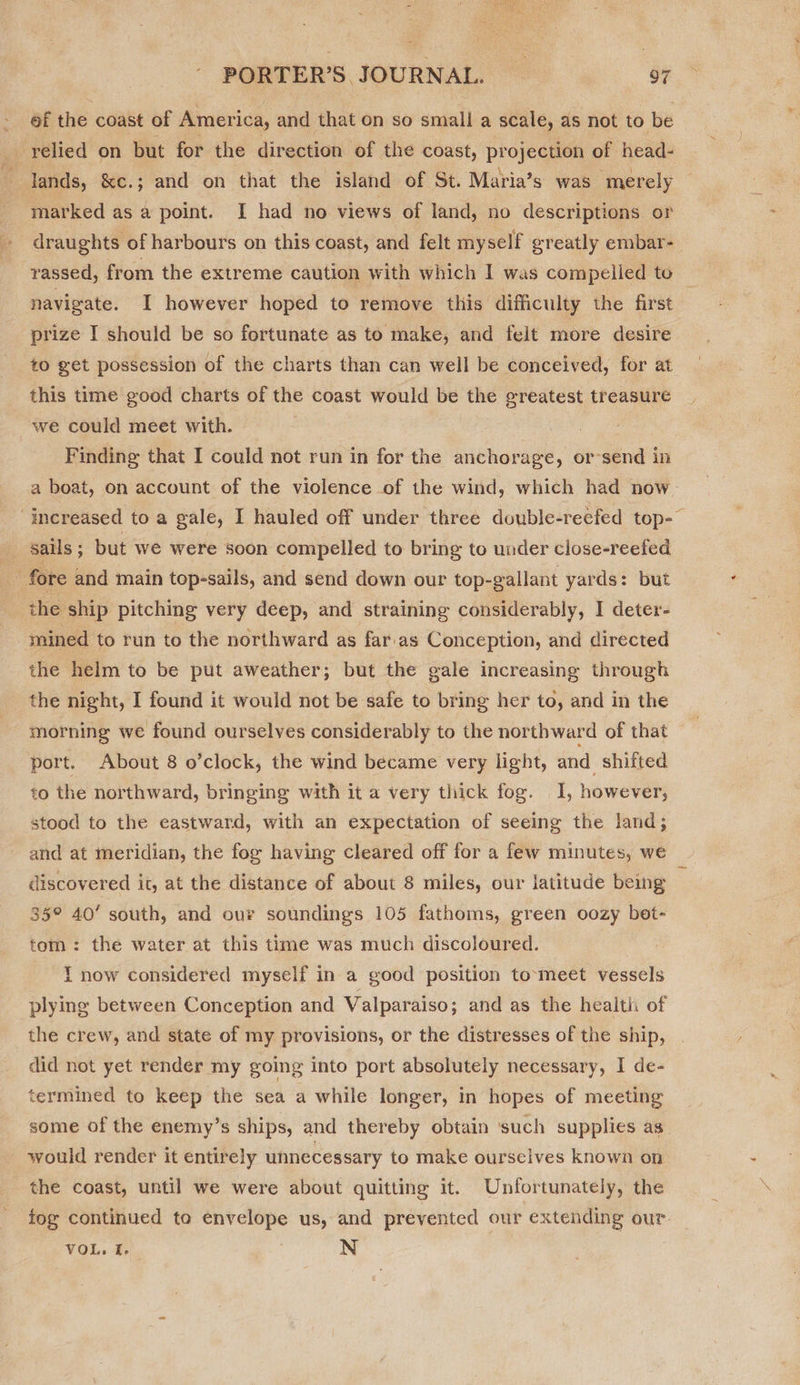  PORTER’S. JOURNAL. 97 ef the coast of America, and that on so small a scale, as not to be _ relied on but for the direction of the coast, projection of head- fi ands, &amp;e.; and on that the island of St. Maria’s was merely marked as a point. I had no views of land, no descriptions or draughts of harbours on this coast, and felt myself greatly embar- rassed, from the extreme caution with which I was compelled to — navigate. I however hoped to remove this difficulty the first prize I should be so fortunate as to make, and felt more desire to get possession of the charts than can well be conceived, for at this time good charts of the coast would be the greatest treasure we could meet with. Finding that I could not run in for the anchorage, or-send in a boat, on account of the violence of the wind, which had now ‘increased to a gale, I hauled off under three double-reefed top-~ sails ; but we were soon compelled to bring to under close-reefed 7 fore and main top-sails, and send down our top-gallant yards: but the ship pitching very deep, and straining considerably, I deter- ‘mined to run to the northward as far.as Conception, and directed the helm to be put aweather; but the gale increasing through the night, I found it would not be safe to bring her to, and in the morning we found ourselves considerably to the northward of that port. About 8 o’clock, the wind became very light, and. shifted to the northward, bringing with it a very thick fog. I, however, stood to the eastward, with an expectation of seeing the land; and at meridian, the fog having cleared off for a few minutes, we discovered it, at the distance of about 8 miles, our latitude being 35° 40’ south, and our soundings 105 fathoms, green oozy bet- tom: the water at this time was much discoloured. { now considered myself in a good position to-meet vessels plying between Conception and Valparaiso; and as the health of the crew, and state of my provisions, or the distresses of the ship, did not yet render my going into port absolutely necessary, I de- termined to keep the sea a while longer, in hopes of meeting some of the enemy’s ships, and thereby obtain ‘such supplies as would render it entirely unnecessary to make ourselves known on the coast, until we were about quitting it. Unfortunately, the tog continued to envelope us, and prevented our extending our: — VOL. I. N