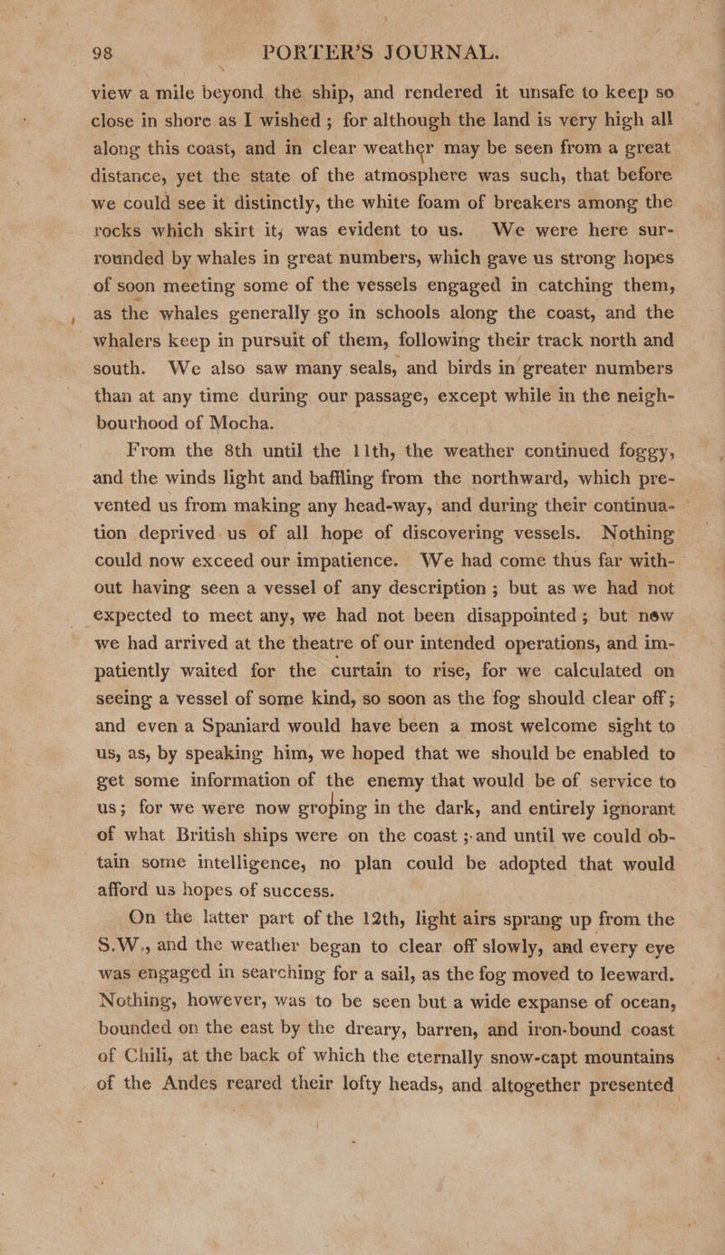 view a mile beyond the ship, and rendered it unsafe to keep so close in shore as I wished ; for although the land is very high all along this coast, and in clear weather may be seen from a great distance, yet the state of the atmosphere was such, that before we could see it distinctly, the white foam of breakers among the rocks which skirt it; was evident to us. We were here sur- rounded by whales in great numbers, which gave us strong hopes of soon meeting some of the vessels engaged in catching them, as the whales generally go in schools along the coast, and the whalers keep in pursuit of them, following their track north and south. We also saw many seals, and birds in greater numbers than at any time during our passage, except while in the neigh- bourhood of Mocha. From the 8th until the 11th, the cede continued feces, and the winds light and baffling from the northward, which pre- tion deprived us of all hope of discovering vessels. Nothing out having seen a vessel of any description ; but as we had not expected to meet any, we had not been disappointed ; but new we had arrived at the theatre of our intended operations, and im- patiently waited for the curtain to rise, for we calculated on seeing a vessel of some kind, so soon as the fog should clear off; and even a Spaniard would have been a most welcome sight to us, as, by speaking him, we hoped that we should be enabled to get some information of the enemy that would be of service to us; for we were now gr ‘oping i in the dark, and entirely ignorant of what British ships were on the coast ;.and until we could ob- tain some intelligence, no plan could be adopted that would afford us hopes of success. On the latter part of the 12th, light airs sprang up from the S.W., and the weather began to clear off slowly, and every eye was engaged in searching for a sail, as the fog moved to leeward. Nothing, however, was to be seen but a wide expanse of ocean, of Chili, at the back of which the eternally snow-capt mountains _of the Andes reared their lofty heads, and altogether presented