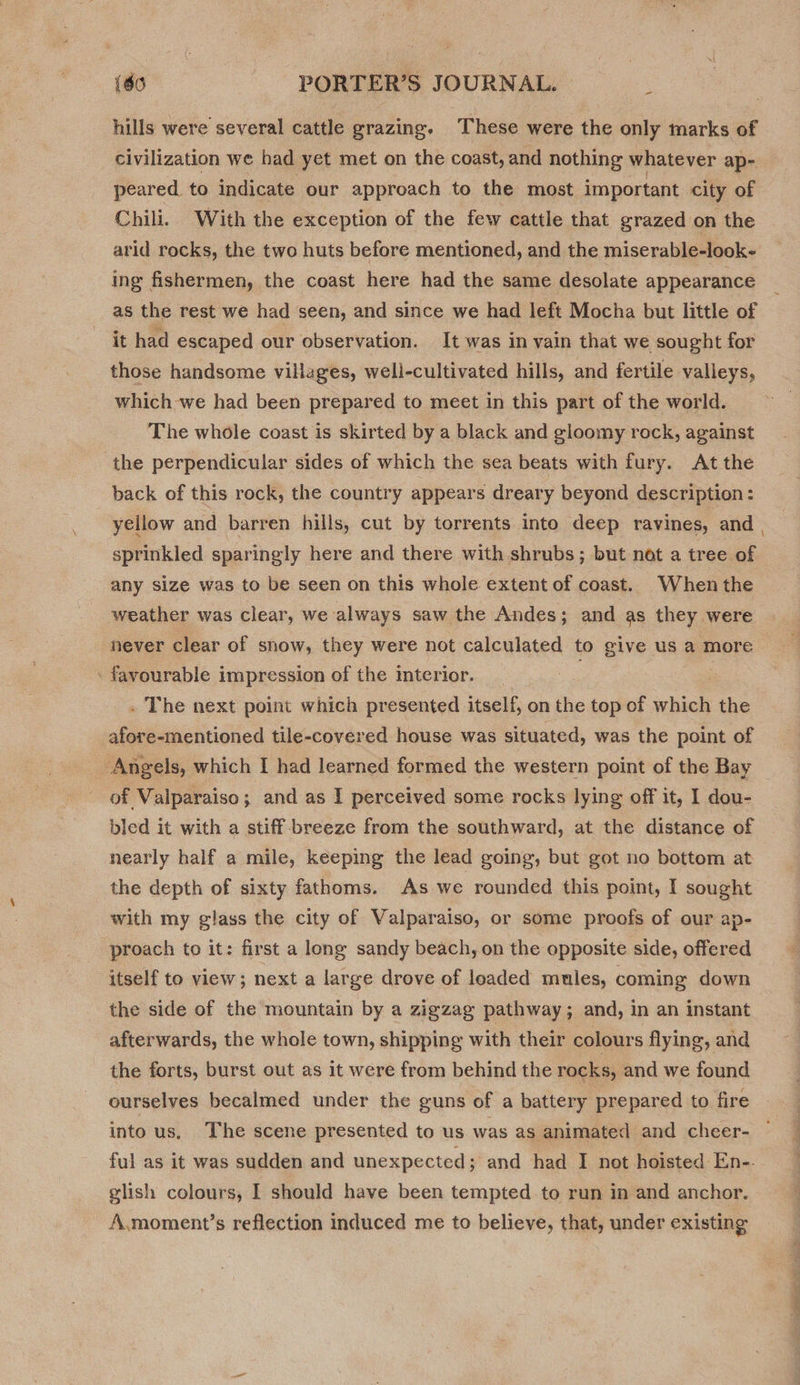 i hills were several cattle grazing. These were the only marks of civilization we had yet met on the coast, and nothing whatever ap- peared to indicate our approach to the most important city of Chili. With the exception of the few cattle that grazed on the arid rocks, the two huts before mentioned, and the miserable-look- ing fishermen, the coast here had the same desolate appearance as the rest we had seen, and since we had left Mocha but little of it had escaped our observation. It was in vain that we sought for those handsome villages, weli-cultivated hills, and fertile valleys, which we had been prepared to meet in this part of the world. The whole coast is skirted by a black and gloomy rock, against ‘the perpendicular sides of which the sea beats with fury. At the back of this rock, the country appears dreary beyond description: sprinkled sparingly here and there with shrubs; but not a tree of any size was to be seen on this whole extent of coast. When the weather was clear, we always saw the Andes; and as they were never clear of snow, they were not calculated to give us a more favourable i impression of the interior. . The next point which presented itself, on the top of which the afore-mentioned tile-covered house was situated, was the point of Angels, which I had learned formed the western point of the Bay of Valparaiso; and as I perceived some rocks lying off it, I dou- bled it with a stiff-breeze from the southward, at the distance of nearly half a mile, keeping the lead going, but got no bottom at the depth of sixty fathoms. As we rounded this point, I sought with my glass the city of Valparaiso, or some proofs of our ap- proach to it: first a long sandy beach, on the opposite side, offered itself to view; next a large drove of leaded mules, coming down the side of the mountain by a zigzag pathway ; and, in an instant afterwards, the whole town, shipping with their colours flying, and the forts, burst out as it were from behind the rocks, and we found ourselves becalmed under the guns of a battery prepared to fire into us. The scene presented to us was as animated and cheer- glish colours, I should have been tempted to run in and anchor. A.moment’s reflection induced me to believe, that, under existing