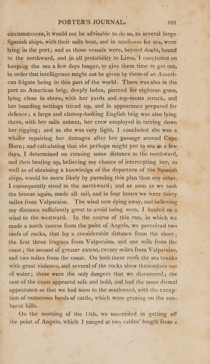 circumstances, it would not be advisable to do.so, as several large» Spanish ships, with their sails bent, and in readiness for sea, were lying in the port; and as those vessels were, beyond doubt, bound to the northward, and in all probability to Lima, I concluded on keepang the sea a few days longer, to give them time to get out, in order that intelligence might not be given by them of an Ameri- can frigate being in this part of the world. There was also in the port an American brig, deeply laden, pierced for eighteen guns, lying close in shore, with her yards and top-masts struck, and her boarding nettings triced up, and in appearance prepared for defence ; a large and clumsy-looking English brig was also lying there, with her sails unbent, her crew employed in tarring down her rigging; and as she was very light, I concluded she was a whaler repairing her damages after her passage around Cape Horn; and‘calculating that she perhaps might put to sea in a few days, I determined on running some distance to the northward, and then beating up, believing my chance of intercepting her, as well as of obtaining a knowledge of the departure of the Spanish ships, would be more likely by pursuing this plan than any other. I consequently stood to the northward; and as soon as we took the breeze again, made all sail, and in four hours we were thirty miles from Valparaiso. The wind now dying away, and believing my distance sufficiently great to avoid being seen, I hauled on a wind to the westward. In the course of this run, in which we made a north course from the point of Angels, we perceived two reefs of rocks, that lay a considerable distance from the shore; the first three leagues from Valparaiso, and one mile from the coast ; the second of greater extent, twenty miles from Valparaiso, and two miles from the coast. On both these reefs the sea breaks with great violence, and several of the rocks shew themselves out of water; these were the only dangers that we discovered; the vest of the coast appeared safe and bold, and had the same dismal appearance as that we had seen to the southward, with the excep- tion of numerous herds of cattle, which were grazing on the sun- burnt hills. | On the morning of the 15th, we succeeded in getting off the point of Angels, which I ranged at two cables’ length from a
