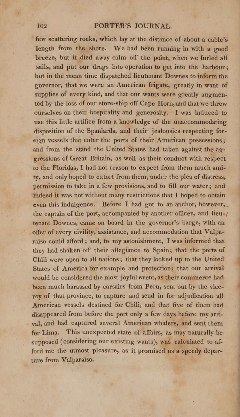 few scattering rocks, which lay at the distance of about a cable’s length from the shore. We had been running in with a good breeze, but it died away calm off the point, when we furled all | sails, and put our drags into operation to get into the harbour ; but in the mean time dispatched lieutenant Downes to inform the governor, that we were an American frigate, greatly in want of supplies of every kind, and that our wants were greatly augmen- ted by the loss of our store-ship off Cape Horn, and that we threw ourselves on their hospitality and generosity. I was induced to use this little artifice from a knowledge of the unaccommodating disposition of the Spaniards, and their jealousies respecting for- eign vessels that enter the ports of their American possessions; and from the stand the United States had taken against the ag- gressions of Great Britain, as well as their conduct with respect to the Floridas, I had not reason to expect from them much ami- ty, and only hoped to extort from them, under the plea of distress, permission to take in a few provisions, and to fill our water; and_ ‘indeed it was not without many restrictions that I hoped to obtain even this indulgence. Before I had got to an anchor, however, _ the captain of the port, accompanied by another officer, and lieu-/ tenant Downes, came on board in the governor’s barge, with an offer of every- civility, assistance, and. accommodation that Valpa- raiso could afford ; and, to my astonishment, I was informed that they had shaken off their allegiance to Spain; that the ports of Chili were open to all nations; that they looked up to the United States of America for example and protection; that our arrival would be considered the most joyful event, as their commerce had _ been much harassed by corsairs from Peru, sent out by the vice- roy of that province, to capture and send in for adjudication all American vessels destined for Chili, and that five of them had disappeared from before the port only a few days before my arri- val, and had captured several American whalers, and sent them for Lima. This unexpected state of affairs, as may naturally be supposed (considering our existing wants), was calculated to af- ford me the utmost pleasure, as it promised us a a speedy depar- ture from Valparaiso.