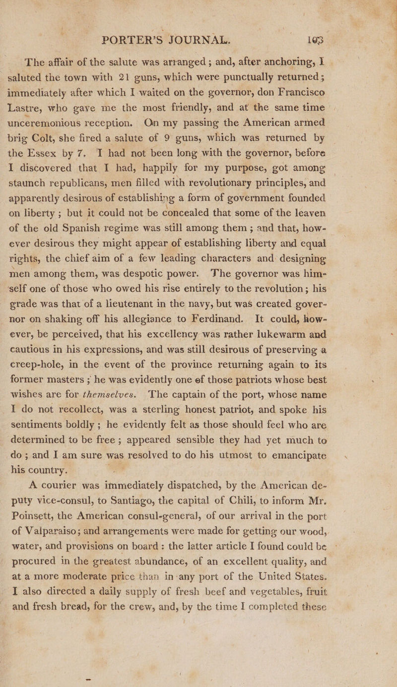 The affair of the salute was arranged ; and, after anchoring, I | saluted the town with 21 guns, which were punctually returned ; immediately after which I waited on the governor, don Francisco Lastre, who gave me the most friendly, and at the same time unceremonious reception. On my passing the American armed brig Colt, she fired a salute of 9 guns, which was returned by the Essex by 7. I had not been long with the governor, before I discovered that I had, happily for my purpose, got among staunch republicans, men filled with revolutionary principles, and apparently desirous of establishing a form of government founded on liberty ; but it could not be concealed that some of the leaven of the old Spanish regime was still among them ; and that, how- ever desirous they might appear of establishing liberty and equal rights, the chief aim of a few leading characters and. designing men among them, was despotic power. The governor was him- ‘self one of those who owed his rise entirely to the revolution; his grade was that of a lieutenant in the navy, but was created gover- ‘nor on shaking off his allegiance to Ferdinand. It could, how- ever, be perceived, that his excellency was rather lukewarm and cautious in his expressions, and was still desirous of preserving a creep-hole, in the event of the province returning again to its former masters ; he was evidently one ef those patriots whose best wishes are for themselves. The captain of the port, whose name I do not recollect, was a sterling honest patriot, and spoke his sentiments boldly ; he evidently felt as those should feel who are determined to be free ; appeared sensible they had yet much to do ; and I am sure was resolved to do his utmost to emancipate his country. /_ 3 | A courier was immediately dispatched, by the American de- puty vice-consul, to Santiago, the capital of Chili, to inform Mr. Poinsett, the American consul-generaJ, of our arrival in the port of Valparaiso; and arrangements were made for getting our wood, water, and provisions on board : the latter article I found could be procured in the greatest abundance, of an excellent quality, and at a more moderate price than in-any port of the United States. I also directed a daily supply of fresh beef and vegetables, fruit