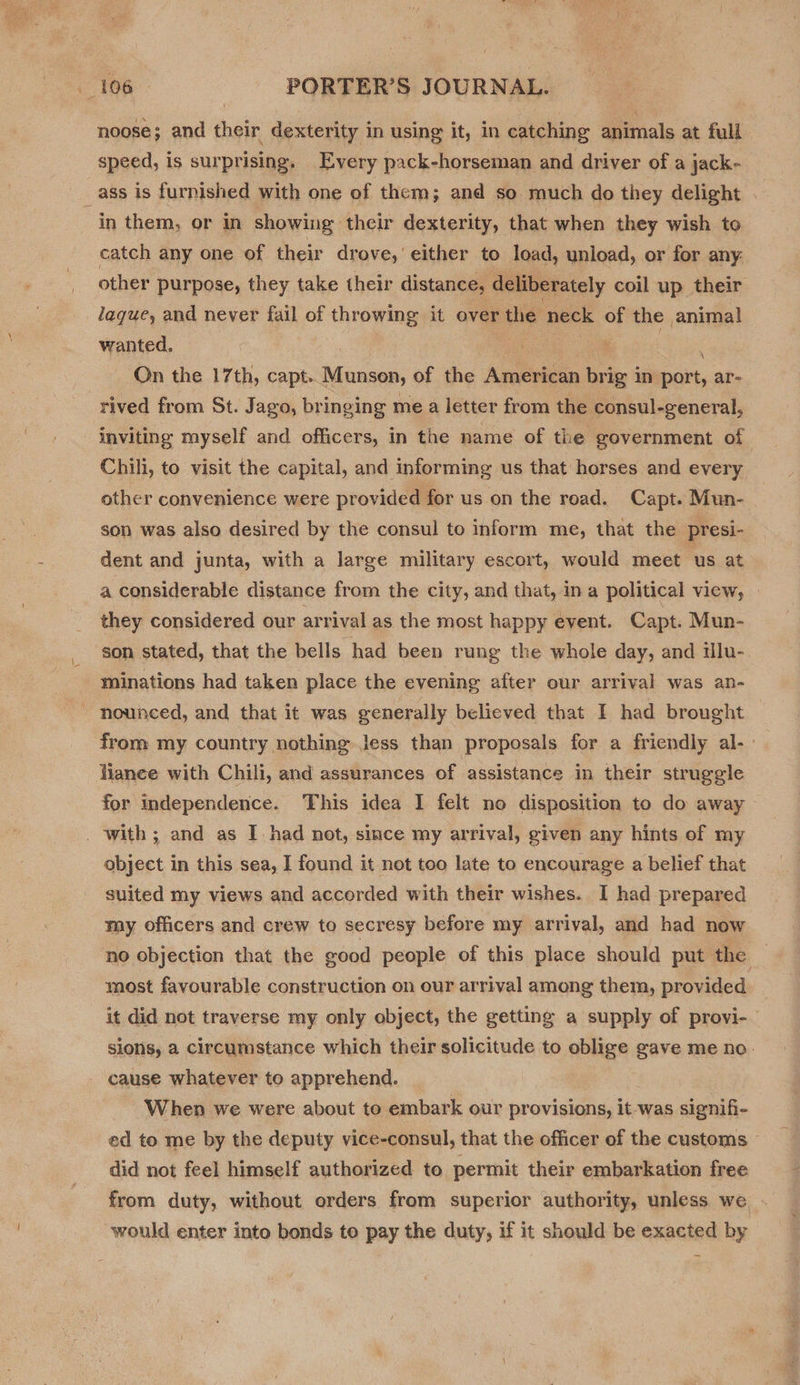  106 PORTER’S JOURNAL. noose; and their dexterity in using it, in catching animals at full speed, is surprising, Every pack-horseman and driver of a jack- _ass is furnished with one of them; and so much do they delight in them, or In showing their dexterity, that when they wish to catch any one of their drove,’ either to load, unload, or for any: other purpose, they take their distance, deliberately coil up their laque, and never fail of throwing it over the ‘neck of the anima! wanted, ae oe Ja | : On the 17th, capt. Munson, of the American brig in port, ar- rived from St. Jago, bringing me a letter from the consul-general, inviting myself and officers, in the name of the government of Chili, to visit the capital, and informing us that horses and every other convenience were provided for us on the road, Capt. Mun- son was also desired by the consul to inform me, that the presi- dent and junta, with a large military escort, would meet us at a considerable distance from the city, and that, in a political view, they considered our arrival as the most happy event. Capt. Mun- son stated, that the bells had been rung the whole day, and mlu- minations had taken place the evening after our arrival was an- nounced, and that it was generally believed that I had brought from my country nothing Jess than proposals for a friendly al- liance with Chili, and assurances of assistance in their struggle for mdependence. This idea I felt no disposition to do away with ; and as I had not, since my arrival, given any hints of my object in this sea, I found it not too late to encourage a belief that suited my views and accorded with their wishes. I had prepared my officers and crew to secresy before my arrival, and had now no objection that the good people of this place should put the — most favourable construction on our arrival among them, provided it did not traverse my only object, the getting a supply of provi-— sions, a circumstance which their solicitude to oblige gave me no. cause whatever to apprehend. When we were about to embark our provisions, it was signifi- ed to me by the deputy vice-consul, that the officer of the customs - did not feel himself authorized to permit their embarkation free from duty, without orders from superior authority, unless we - would enter into bonds to pay the duty, if it should be exacted by