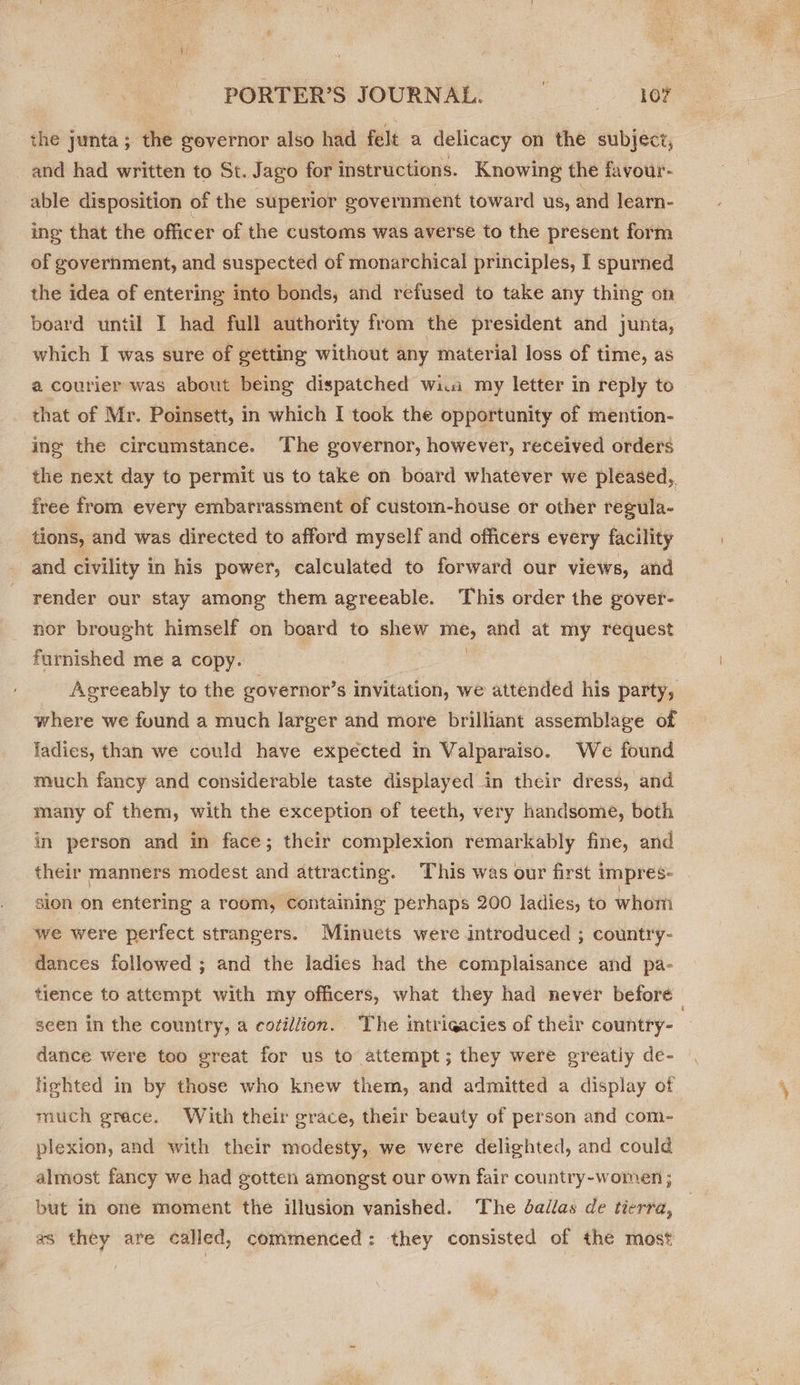 the junta; the governor also had felt a delicacy on the subjeci, and had written to St. Jago for instructions. Knowing the favour- able disposition of the superior government toward us, and learn- ing that the officer of the customs was averse to the present form of government, and suspected of monarchical principles, I spurned the idea of entering into bonds, and refused to take any thing on board until I had full authority from the president and junta, which I was sure of getting without any material loss of time, as a courier was about being dispatched wi.a my letter in reply to that of Mr. Poinsett, in which I took the opportunity of mention- ing the circumstance. The governor, however, received orders the next day to permit us to take on board whatever we pleased,. free from every embarrassment of custom-house or other regula- tions, and was directed to afford myself and officers every facility and civility in his power, calculated to forward our views, and render our stay among them agreeable. This order the gover- nor brought himself on board to shew ae and at my request furnished me a copy. Agreeably to the governor’s invitation, we attended his party, where we found a much larger and more brilliant assemblage of ladies, than we could have expected in Valparaiso. We found much fancy and considerable taste displayed in their dress, and many of them, with the exception of teeth, very handsome, both | in person and in face; their complexion remarkably fine, and their manners modest and attracting. This was our first 1 impres- sion on entering a room, Containing perhaps 200 ladies, to whom we were perfect strangers. Minuets were introduced ; country- dances followed ; and the ladies had the complaisance and pa- tience to attempt with my officers, what they had never before — seen in the country, a cotillion. The intrigacies of their country- dance were too great for us to attempt; they were greatly de- lighted in by those who knew them, and admitted a display of much grace. With their grace, their beauty of person and com- | plexion, and with their modesty, we were delighted, and could almost fancy we had gotten amongst our own fair country-women ; but in one moment the illusion vanished. The dallas de tierra, as they are called, commenced: they consisted of the most