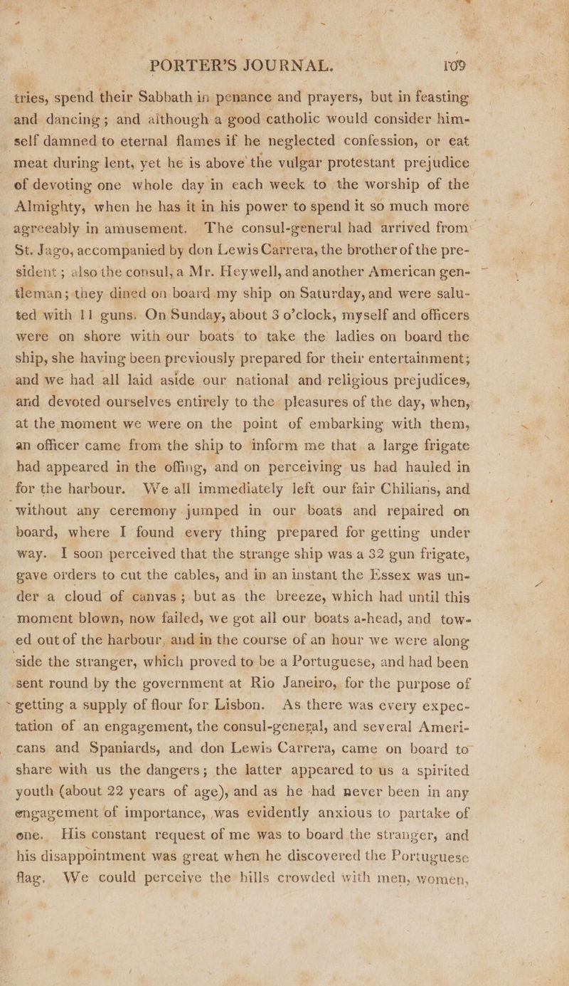 F ’ : ; Pete PORTER'S JOURNAL. =—=«MLD- tries, spend their Sabbath in penance and prayers, but in feasting and dancing; and although a good catholic would consider him- self damned to eternal flames if he neglected confession, or eat meat during lent, yet he is above’ the vulgar protestant prejudice | ef devoting one whole day in each week to the worship of the Almighty, when he has it in his power to spend it so much more agreeably in amusement. The consul-general had arrived from: St. Jazo, accompanied by don Lewis Carrera, the brother of the pre- sident ; also the consul, a Mr. Heywell, and another American gen- tleman; they dined on board my ship on Saturday, and were salu- ted with 11 guns. On Sunday, about 3 o’clock, myself and officers were on shore with our boats to take the ladies on board the ship, she having been previously prepared for their entertainment; and we had all laid aside our national and religious prejudices, and devoted ourselves entirely to the: pleasures of the day, when, at the moment we were on the point of embarking with them, an officer came from the ship to inform me that. a large frigate had appeared in the offing, and on perceiving us had hauled in for the harbour. We all immediately left our fair Chilians, and “without ahy ceremony jumped in our boats and repaired on board, where I found every thing prepared for getting under way. I soon perceived that the strange ship was-.a 32 gun frigate, gave orders to cut the cables, and in an instant the Essex was un- der a cloud of canvas; but as the breeze, which had until this moment blown, now failed, we got all our boats a-head, and tow- ed out of the harbour, and in the course of an hour we were along side the stranger, which proved to be a Portuguese, and had been ‘sent round by the government at Rio Janeiro, for the purpose of tation of an engagement, the consul-general, and several Ameri- cans and Spaniards, and don Lewis Carrera, came on board to share with us the dangers; the latter appeared to us a spirited youth (about 22 years of age), and as he -had never been in any engagement of importance, ,was evidently anxious to partake of one. ‘His constant request of me was to board the stranger, and his disappointment was great when he discovered the Portuguese flag. We could perceive the hills crowded with men, women,