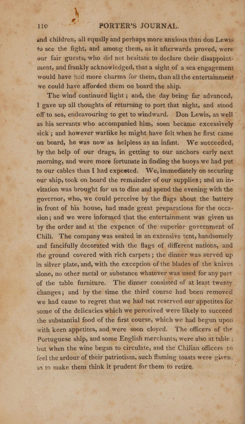 La AGO. Lee PORTER’S JOURNAL. and children, all equally and perhaps more anxious than don Lewis. to see the fight, and among them, as it afterwards proved, were eur fair guests, who did not hesitate to declare their disappoint- — ment, and frankly acknowledged, that a sight of a sea engagement would have had more charms for them, than all the entertainment — we could have afforded them on board the ship. The wind continued light ; and, the day being far advanced, I gave up all thoughts of returning to port that night, and stood off to sea, endeavouring to get to windward. Don Lewis, as well © as his servants who accompanied him, soon became excessively sick ; and however warlike he might have felt when he first came ~ on board, he was now as helpless as an infant. We succeeded, by the help of our drags, in getting to our anchors early next morning, and were more fortunate in finding the buoys we had put to our cables than I had expeeted. We,immediately on securing — our ship, took on board the remainder of our supplies; and an in- vitation was brought for us to dine and spend the evening with the governor, who, we could perceive by the flags about the battery in front of his house, had made great preparations for the occa- sion; and we were informed that the entertainment was given us by the order and at the expence of the superior government of Chili. The company was seated in an extensive tent, handsomely and fancifully decorated with the flags of different nations, and the ground covered with rich carpets; the dinner was served up in silver plate, and, with the exception of the blades of the knives alone, no other metal or substance whatever was used for any part of the table furniture. The dinner consisted of at least twenty. changes; and by the time the third course had been removed. we had cause to regret that we had not reserved our appetites for some of the delicacies which we perceived were likely to succeed the substantial food of the first course, which we had begun upon - with keen appetites, and were soon cloyed. The officers of the Portuguese ship, and some English merchants, were also at table ; but when the wine began to circulate, and the Chilian officers te - feel the ardour of their patriotism, such flaming toasts were given, . ' as to make them think it prudent’ for them to retire. ‘