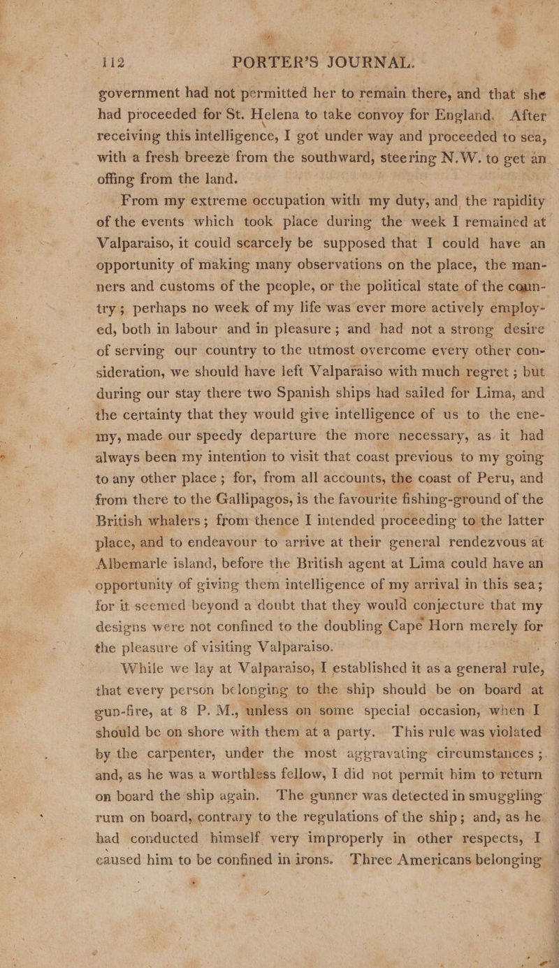 Bey eae ~~ 112 PORTER'S JOURNAL. government had not permitted her to remain there, re that she had proceeded for St. Helena to take convoy for England. After receiving this intelligence, I got under way and proceeded to sea, offing from the land. From my extreme occupation with my duty, and the rapidity of the events which took place during the week I remained at Valparaiso, it could scarcely be supposed that I could have an opportunity of making many observations on the place, the man- ners and customs of the people, or the political state of the cann- try; perhaps no week of my life was ever more actively employ- ed, both in labour and in pleasure ; and had not a strong desire of serving our country to the utmost overcome every other con- sideration, we should have left Valparaiso with much regret ; but during our stay there two Spanish ships had sailed for Lima, and the certainty that they would give intelligence of us to the ene- my, made our speedy departure the more necessary, as it had always been my intention to visit that coast previous to my going to any other place ; for, from all accounts, the coast of Peru, and from there to the Gallipagos, is the favouri ite fishing- -ground of the British whalers; from thence I intended proceeding to the latter place, and to endeavour to arrive at their general rendezvous at Albemarle island, before the British agent at Lima could have an opportunity of giving them intelligence of my arrival in this sea; for it seemed beyond a doubt that they would Oa that my designs were not confined to the doubling Cape Horn merely 4) the pleasure of visiting Valparaiso. While we lay at Valparaiso, I established it as a general rule, that every person belonging to the ship should be -on board at gun-fire, at 8 P. M., unless on ‘some special occasion, when I and, as he was a worthless fellow, I did not permit him to return had conducted himself very improperly in other respects, I + Pal as tos,