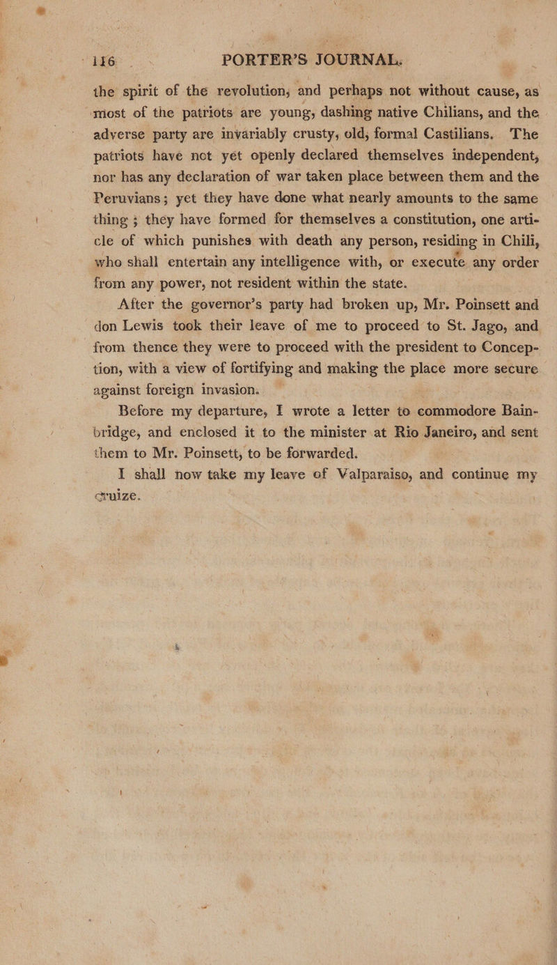 ise =. ~—Ssté&lt;‘&lt;i«s‘ié«éiPORFR’SS JOURNAL. the spirit of the revolution; and perhaps not without cause, as ‘most of the patriots are young, dashing native Chilians, and the adverse party are invariably crusty, old; formal Castilians. The patriots have not yet openly declared themselves independent, nor has any declaration of war taken place between them and the Peruvians ; yet they have done what nearly amounts to the same thing ; they have formed for themselves a constitution, one arti- cle of which punishes with death any person, residing i in Chili, who shall entertain any intelligence with, or execute any order from any power, not resident within the state. After the governor’s party had broken up, Mr. Poinsett and don Lewis took their leave of me to proceed to St. Jago, and from thence they were to proceed with the president to Concep- tion, with a view of fortifying and making the place more secure against foreign invasion. Before my departure, I wrote a letter to commodore Bain- bridge, and enclosed it to the minister at Rio Janeiro, and sent them to Mr. Poinsett, to be forwarded. I shall now take my leave of Valparaiso, and continue my eruize. :