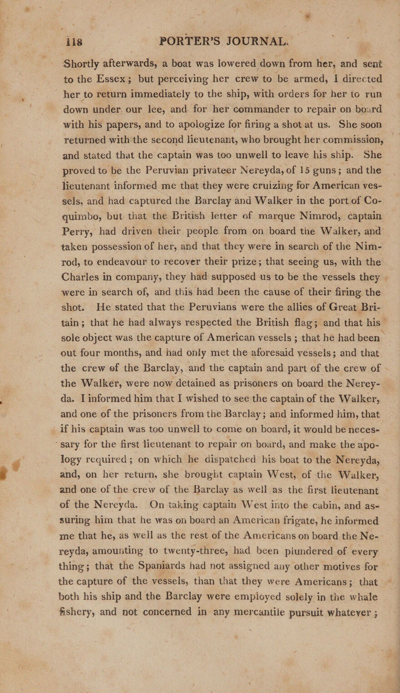 : * ‘ils PORTER’S JOURNAL. to the Essex; but perceiving her crew to be armed, I directed down under. our lee, and. for her commander to repair on board with his papers, and to apologize for firing a shot at us. She soon returned with the second lieutenant, who brought her commission, proved to be the Peruvian privateer Nereyda, of 15 guns; and the lieutenant informed me that they were cruizing for American ves- sels, and had captured the Barclay and Walker in the port of Co- quimbo, but that the British letter of marque Nimrod, captain Perry, had driven their people from on board the Walker, and taken possession of her, and that they were in search of the Nim- rod, to endeavour to recover their prize; that seeing us, with the Charles in company, they had supposed us to be the vessels they were in search of, and this had been the cause of their firing the shot. He stated that the Peruvians were the allies of Great Bri- out four months, and had only met the aforesaid vessels; and that the Walker, were now detained as prisoners on board the Nerey- da. I informed him that I wished to see the captain of the Walker, and one of the prisoners from the Barclay; and informed him, that logy required; on which he dispatched his boat to the Nereyda, and, on her return, she brought captain West, of the Walker, of the Nereyda. On taking captain West into the cabin, and as- suring him that he was on board an American frigate, he informed me that he, as well as the rest of the Americans on board the Ne- reyda, amounting to twenty-three, had been plundered of every thing; that the Spaniards had not assigned any other motives for the capture of the vessels, than that they were Americans; that both his ship and the Barclay were employed solely in the whale