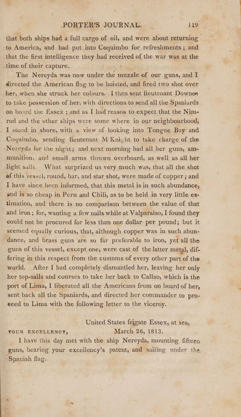 to America, and had put into Coquimbo for refreshments ; and that the first intelligence they had received of the war was at the time of their capture. | | ‘ directed the American flag to be hoisted, and fired two shot over to take possession of her, with directions to send all the Spaniards on board the Essex ; and as I had reason to expect that the Nim- rod and the other ships were some where in our neighbourhood, I stood in shore, with a view of looking into Tongue Bay and Coquimbo, sending lieutenant M‘Knizht to take charge of the -Nereyda for the night; and next morning had all her guns, am- munition, and small arms thrown overboard, as well as all her light sails. What surprized us very much was, that all the shot ef this vessel, round, bar, and star shot, were made of copper ; and I have since been informed, that this metal is in such abundance, and is so cheap in Peru and Chili, as to be held in very little es- timation, and there is no comparison between the value of that and iron; for, wanting a few nails while at Valparaiso, I found they could not be procured for less than one dollar: per pound; but it seemed equally curious, that, although copper was in such abun- dance, and brass guns are so far preferable to iron, yet all the guns of this vessel, except one, were cast of the latter metal, dif- fering in this respect from the customs of every other part of the world. After I had completely dismantled her, leaving her only her top-sails and courses to take her back to Callao, which is the port of Lima, I liberated all the Americans from on board of her, sent back all the Spaniards, and directed her commander to pro- eced to Lima with the following letter to the viceroy. United States frigate Essex, at sea, YOUR EXCELLENCY,. March 26, 1813. I have this day met with the ship Nereyda, mounting fifteen guns, bearing your excellency’s patent, and sailing under the ‘Spanish flag. | —————————————