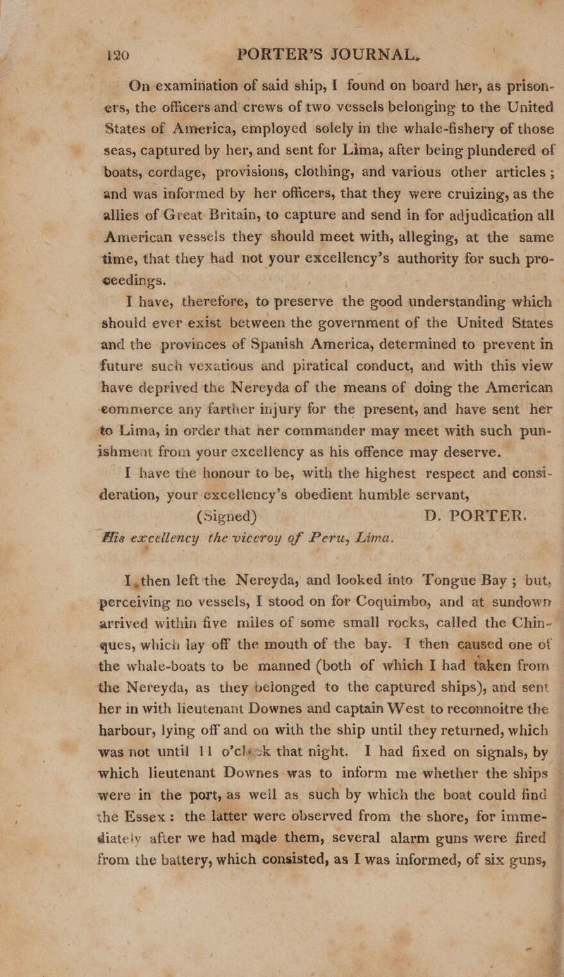 On examination of said ship, 1 found on board her, as prison- ers, the officers and crews of two vessels belonging to the United States of America, employed solely in the whale-fishery of those seas, captured by her, and sent for Lima, after being plundered of boats, cordage, provisions, clothing, and various other articles ; and was informed by her officers, that they were cruizing, as the allies of Great Britain, to capture and send in for adjudication all American vessels they should meet with, alleging, at the same time, that they had not your excellency’s authority for such pro- eeedings. I have, therefore, to preserve the good understanding which should ever exist between the government of the United States and the provinces of Spanish America, determined to prevent in future such vexatious and piratical conduct, and with this view have deprived the Nereyda of the means of doing the American ecommerce any farther injury for the present, and have sent her to Lima, in order that her commander may meet with such pun- ishment from your exceliency as his offence may deserve. I have the honour to be, with the highest respect and consi- deration, your excellency’s obedient humble servant, (Signed) D. PORTER. fis excellency the viceroy of Peru, Lima, I, then left'the Nereyda, and looked into Tongue Bay ; but, the whale-boats to be manned (both of which I had taken from the Nereyda, as they belonged to the captured ships), and sent her in with lieutenant Downes and captain West to reconnoitre the harbour, lying off and oa with the ship until they returned, which diateiy after we had made them, several alarm guns were fired from the battery, which consisted, as I was informed, of six guns,