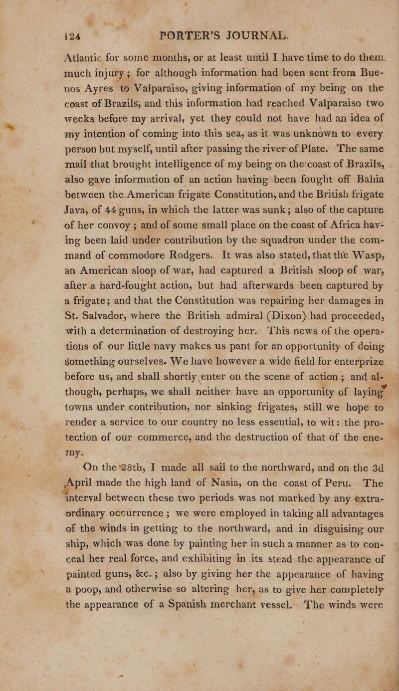&amp; much injury ; yi for although information had been sent from Bue- nos Ayres to Valparaiso, giving information of my being on the coast of Brazils, and this information had reached Valparaiso two weeks before my arrival, yet they could not have had an idea of person but myself, until after passing the river of Plate. The same mail that brought intelligence of my being on the’coast of Brazils, also gave information of an action having been fought off Bahia Java, of 44 guns, in which the latter was sunk; also of the capture an American sloop of war, had captured a British sloop of war, after a hard-fought action, but had afterwards been captured by a frigate; and that the Constitution was repairing her damages in St. Salvador, where the British admiral (Dixon) had proceeded, with a determination of destroying her. This news of the opera- tions of our little navy makes us pant for an opportunity of doing something ourselves. We have however a wide field for enterprize though, perhaps, we shall neither have an opportunity of laying” towns under contribution, nor sinking frigates, still we hope to render a service to our country no less essential, to wit: the pro- my: On the 28th, I made all sail to the northward, and on the 3d interval between these two periods was not marked by any extra- ordinary occurrence ; we were employed in taking all advantages of the winds in getting to the northward, and in disguising our ship, which was done by painting her in such a manner as to con- ceal her real force, and exhibiting in its stead the appearance of painted guns, &amp;c.; also by giving her the appearance of having a poop, and otherwise so altering her, as to give her completely the appearance of a Spanish merchant vessel. The winds were ‘