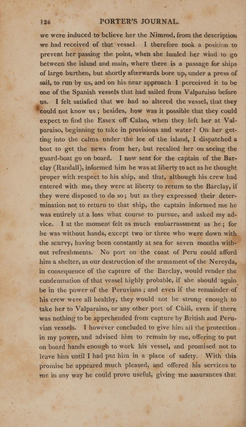  we were induced to believe her the Nimrod, from the description. we had received of that vessel. I therefore took a position to prevent her passing the point, when she hauled her wind to go between the island and main, where there is a passage for ships of large burthen, but shortly afterwards bore up, under a press of sail, to run by us, and on his near approach I perceived it to be expect to find the Essex off Calao, when they left her at Val- paraiso, beginning to take in provisions and water? On her get- ting into the calms under the lee of the island, I dispatched a boat to get the news from her, but recalied her on seeing the guard-boat go on board. I now sent for the captain of the Bar- clay (Randall), informed him he was at liberty to act as he thought proper with respect to his ship, and that, although his crew had entered with me, they were at liberty to return to the Barclay, if they were disposed to do so; but as they expressed their deter- mination not to return to that ship, the captain informed me he was entirely at a loss what course to pursue, and asked my ad- vice. I at the moment felt as much embarrassment as he; for out refreshments. No port on the coast of Peru could afford him a shelter, as our destruction of the armament of the Nereyda, condemnation of that vessel highly probable, if she should again his crew were all healthy, they would not be strong enough to take her to Valparaiso, or any other port of Chili, even if there vian vessels. I however concluded to give him ail the protection in my power, and advised him to remain by me, offering to put on board hands enough to work his vessel, and promised not to leave him until I had put him ina place of safety. With this promise he appeared much pleased, and offered his services to