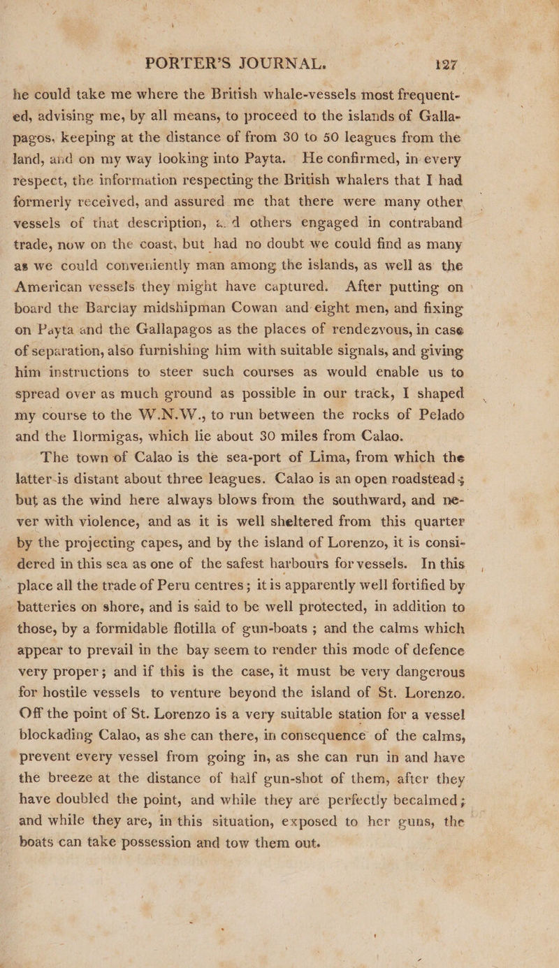 he could take me where the British whale-vessels most frequent- ed, advising me, by all means, to proceed to the islands of Galla- pagos, keeping at the distance of from 30 to 50 leagues from the land, and on my way looking into Payta. He confirmed, in every respect, the information respecting the British whalers that I had formerly received, and assured me that there were many other, vessels of that description, «.d others engaged in contraband trade, now on the coast, but had no doubt we could find as many as we could conveniently man among the islands, as well as’ the American vessels they might have captured. After putting on board the Barciay midshipman Cowan and eight men, and fixing on Payta and the Gallapagos as the places of rendezvous, in case of separation, also furnishing him with suitable signals, and giving him instructions to steer such courses as would enable us to spread over as much ground as possible in our track, I shaped my course to the W.N.W., to run between the rocks of Pelado and the Hormigas, which lie about 30 miles from Calao. The town of Calao is the sea-port of Lima, from which the latter-is distant about three leagues. Calao is an open roadstead 5 but as the wind here always blows from the southward, and ne- ver with violence, and as it is well sheltered from this quarter by the projecting capes, and by the island of Lorenzo, it is consi- dered in this sea as one of the safest harbours for vessels. In this _ place all the trade of Peru centres; itis apparently well fortified by _ batteries on shore, and is said to be well protected, in addition to those, by a formidable flotilla of gun-boats ; and the calms which appear to prevail in the bay seem to render this mode of defence very proper; and if this is the case, it must be very dangerous for hostile vessels to venture beyond the island of St. Lorenzo. Off the point of St. Lorenzo is a very suitable station for a vessel blockading Calao, as she can there, in consequence of the calms, “prevent every vessel from going In, as she can run in and have the breeze at the distance of half gun-shot of them, after they have doubled the point, and while they aré perfectly becalmed; and while they are, in this situation, exposed to her guns, the | boats can take possession and tow them out.