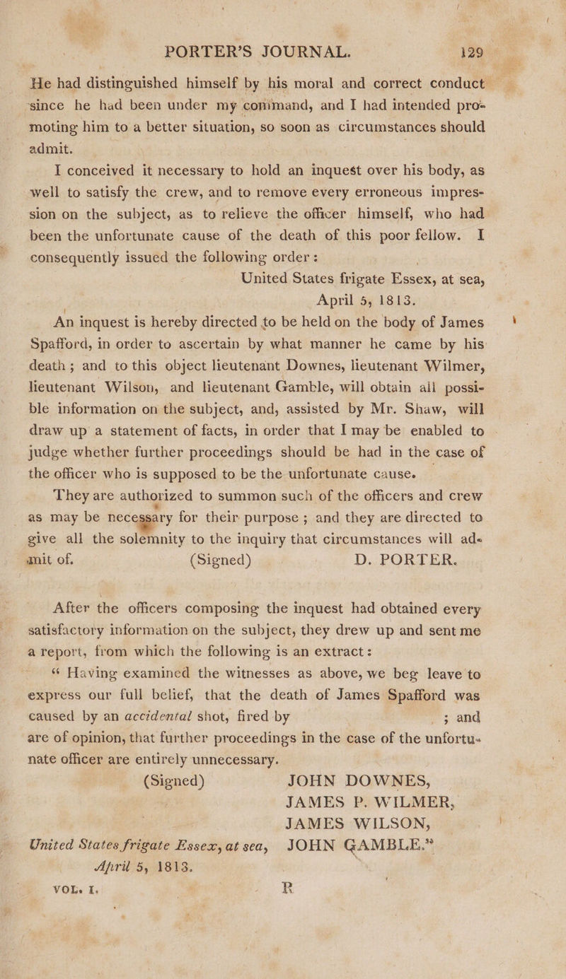 He had distinguished himself by his moral and correct conduct es since he had been under my comimand, and I had intended pro- moting him to a better situation, so soon as circumstances should admit. I conceived it necessary to hold an inquest over his body, as well to satisfy the crew, and to remove every erroneous impres- sion on the subject, as to relieve the officer himself, who had been the unfortunate cause of the death of this poor fellow. I consequently issued the following order: | United States frigate Essex, at sea, April 5, 1813. An inquest is hereby directed to be held on the body of James Spafford, in order to ascertain by what manner he came by his: death ; and to this object lieutenant Downes, lieutenant Wilmer, lieutenant Wilson, and lieutenant Gamble, will obtain ali possi- ble information on the subject, and, assisted by Mr. Shaw, will draw up a statement of facts, in order that I may be enabled to | judge whether further proceedings should be had in the case of the officer who is supposed to be the unfortunate cause. They are authorized to summon such of the officers and crew as may be necqggery for their purpose ; and they are directed to give all the solemnity to the inquiry that circumstances will ade« anit of. (Signed) D. PORTER. After the officers composing the inquest had obtained every satisfactory information on the subject, they drew up and sent me a report, from which the following is an extract : “« Having examined the witnesses as above, we beg leave to express our full belief, that the death of James Spafford was caused by an accidental shot, fired by 3 and are of opinion, that further proceedings in the case of the unfortu- nate officer are entirely unnecessary. (Signed) JOHN DOWNES, JAMES P. WILMER, JAMES WILSON, United States frigate Essex,at sea, JOHN GAMBLE.” April 5, 1813. ) VOL I, a re: