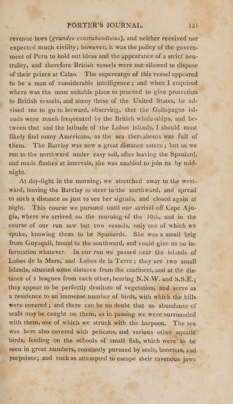revenue laws (grandes contrabandistas), and neither received nor ment of Peru to hold out ideas and the appearance of a strict neu- trality, and therefore British vessels were not-allowed to dispose to be a man of considerable intelligence ; and when I enquired where was the most suitable place to proceed to give protection © to British vessels, and annoy those of the United States, he ad- vised me to go to leeward, observing, that the Gallapagos isl- ands were much frequented by the British whale-ships, and be- tween that and the latitude of the Lobos islands, I should most likely find many Americans, as the sea thereabouts was full of them. The Barclay was now a great distance astern; but as we ran to the northward under easy sail, after leaving the Spaniard, and made flashes at intervals, she was enabled to join us by mid- At day-light in the morning, we stretched away to the west- ward, leaving the Barclay to steer to the northward, and Spread to such a distance as just to see her signals, and closed again at night. This course we pursued until our arrival off Cape Aju- gia, where we arrived on the morning of the 10th, and in the spoke, knowing them to be Spaniards. She was a smail brig from Guyaquil, bound to the southward, and could give us no in- formation whatever. In our run we passed near the islands of islands, situated some distance from the continent, and at the dis- they appear to be perfectly destitute of vegetation, and serve as were covered ; and there can be no doubt that an abundance of seals may be caught on them, as in passing we were surrounded with them, one of which we struck with the harpoon. The sea was here also covered with pelicans, and various other gauatid