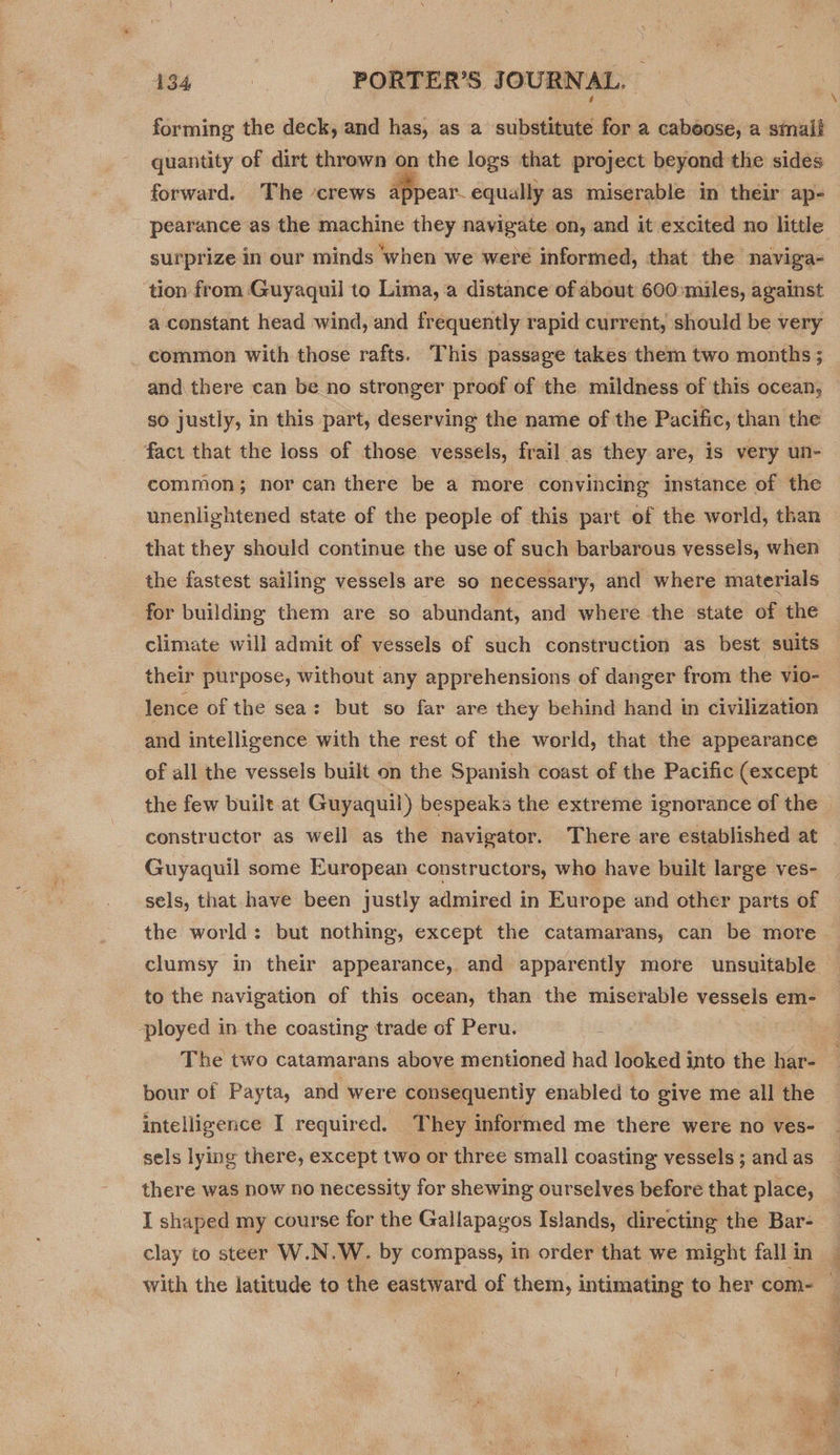 forming the deck, and has, as a substitute for a caboose, a small quantity of dirt thrown on the logs that project beyond the sides forward. The ‘crews appear equally as miserable in their ap- pearance as the machine they navigate on, and it excited no little surprize in our minds ‘when we were informed, that the naviga- ‘tion from Guyaquil to Lima, a distance of about 600:miles, against a constant head wind, and frequently rapid current, should be very _ common with those rafts. This passage takes them two months ; and there can be no stronger proof of the mildness of this ocean, so justly, in this part, deserving the name of the Pacific, than the fact that the loss of those vessels, frail as they are, is very un- common; nor can there be a more convincing instance of the unenlightened state of the people of this part of the world, than that they should continue the use of such barbarous vessels, when the fastest sailing vessels are so necessary, and where materials for building them are so abundant, and where the state of the climate will admit of vessels of such construction as best suits lence of the sea: but so far are they behind hand in civilization and intelligence with the rest of the world, that the appearance of all the vessels built on the Spanish coast of the Pacific (except the few built.at Guyaquil) bespeaks the extreme ignorance of the Guyaquil some European constructors, who have built large ves- sels, that have been justly admired in Europe and other parts of the world: but nothing, except the catamarans, can be more clumsy in their appearance, and apparently more unsuitable to the navigation of this ocean, than the miserable vessels em- ployed in the coasting trade of Peru. The two catamarans above mentioned had looked into the har- pour of Payta, and were consequently enabled to give me all the intelligence I required. They informed me there were no ves- there was now no necessity for shewing ourselves before that place, I shaped my course for the Gallapagos Islands, directing the Bar- clay to steer W.N.W. by compass, in order that we might fall in With the latitude to the eastward of them, intimating to her com-