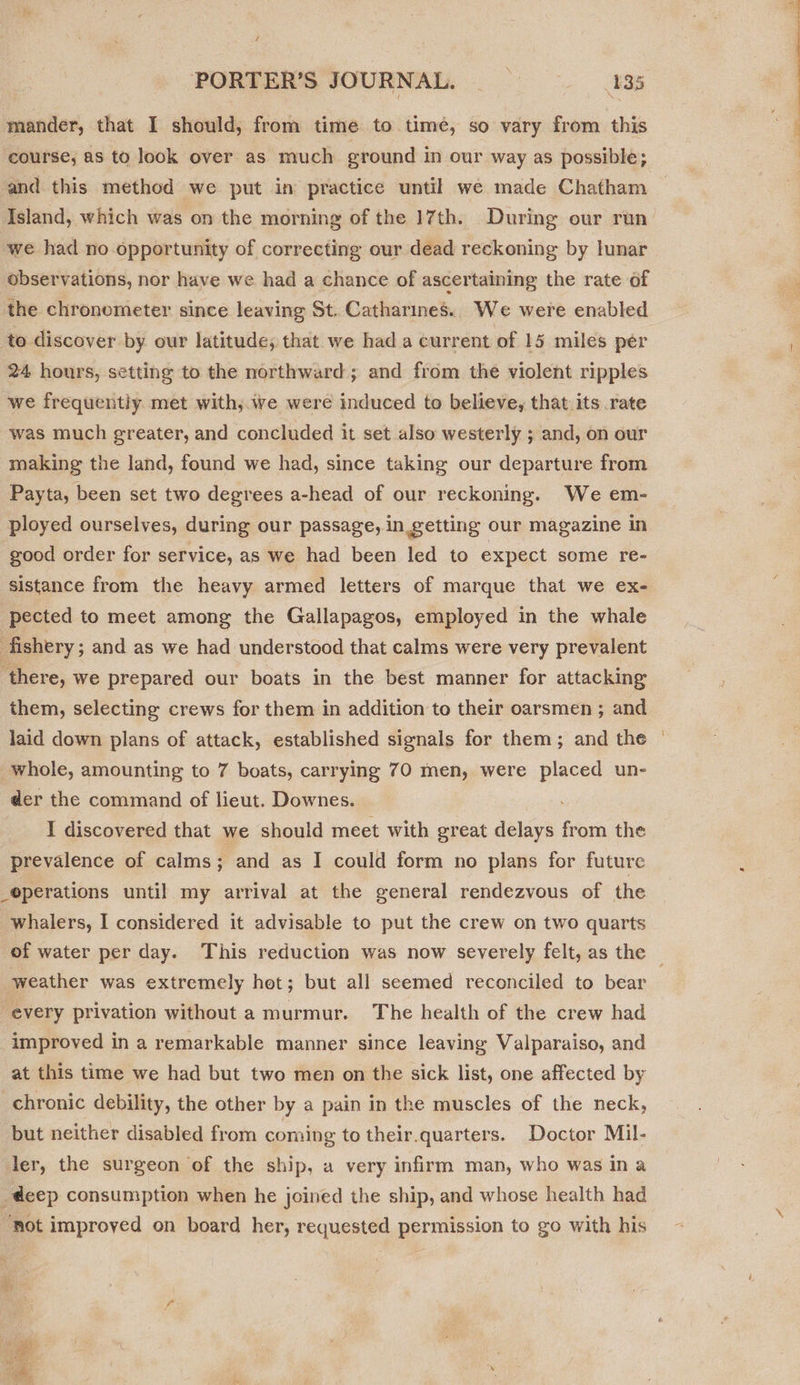 / PORTERS JOURNAL, = ESS mander, that I should, from time to timé, so vary from this course, as to look over as much ground in our way as possible; and this method we put in practice until we made Chatham we had no opportunity of correcting our dead reckoning by lunar observations, nor have we had a chance of ascertaining the rate of the chronometer since leaving St. Catharines. We were enabled to discover by our latitude; that we hada current of 15 miles per 24 hours, setting to the northward; and from the violent ripples we frequently. met with, we were induced to believe, that its rate was much greater, and concluded it set also westerly ; and, on our making the land, found we had, since taking our departure from Payta, been set two degrees a-head of our reckoning. We em- ployed ourselves, during our passage, in getting our magazine in good order for service, as we had been led to expect some re- sistance from the heavy armed letters of marque that we ex- pected to meet among the Gallapagos, employed in the whale fishery; and as we had understood that calms were very prevalent ‘there, we prepared our boats in the best manner for attacking them, selecting crews for them in addition to their oarsmen ; and laid down plans of attack, established signals for them; and the whole, amounting to 7 boats, carrying 70 men, were placed un- der the command of lieut. Downes. . I discovered that we should meet with great delays from the prevalence of calms; and as I could form no plans for future _©perations until my arrival at the general rendezvous of the whalers, I considered it advisable to put the crew on two quarts weather was extremely hot; but all seemed reconciled to bear “every privation without a murmur. The health of the crew had improved in a remarkable manner since leaving Valparaiso, and at this time we had but two men on the sick list, one affected by chronic debility, the other by a pain in the muscles of the neck, but neither disabled from coming to their.quarters. Doctor Mil- ler, the surgeon of the ship, a very infirm man, who was ina deep consumption when he joined the ship, and whose health had Rot improyed on board her, requested permission to go with his 