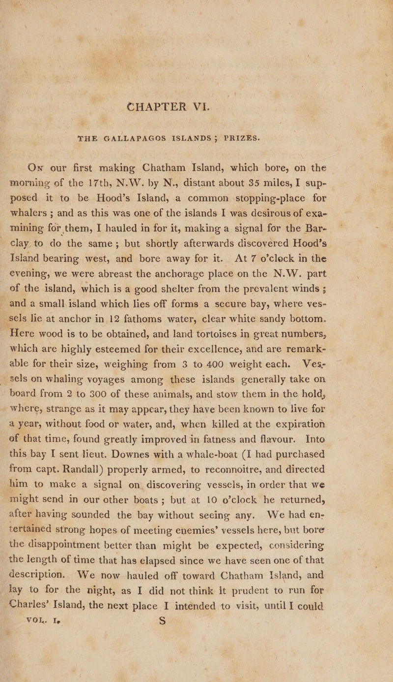 CHAPTER VI. THE GALLAPAGOS ISLANDS; PRIZES. Ow our first making Chatham Island, which bore, on the morning of the 17th, N.W. by N., distant about 35 miles, I sup- posed it to be Hood’s Island, a common stopping-place for whalers ; and as this was one of the islands I was desirous of exa- mining for them, I hauled in for it, making a signal for the Bar- clay to do the same; but shortly afterwards discovered Hood’s Island bearing west, and bore away for it. At 7 o’clock in the evening, we were abreast the anchorage place on the N.W. part of the island, which is a good shelter from the prevalent winds ; _ and a small island which lies off forms a secure bay, where ves- _ sels lie at anchor in 12 fathoms water, clear white sandy bottom. ‘Here wood is to be obtained, and land tortoises in great numbers, which are highly esteemed for their excellence, and are remark- able for their size, weighing from 3 to 400 weight each. Ves- _ sels on whaling voyages among these islands generally take on board from 2 to 300 of these animals, and stow them in the hold, where, strange as it may appear, they have been known to live for a year, without food or water, and, when killed at the expiration of that time, found greatly improved in fatness and flavour. Into this bay I sent lieut. Downes with a whale-boat (I had purchased from capt. Randall) properly armed, to reconnoitre, and directed him to make a signal on, discovering vessels, in order that we might send in our other boats ; but at 10 o’clock he returned, after having sounded the bay without seeing any. We had en- tertained strong hopes of meeting enemies’ vessels here, but bore the disappointment better than might be expected, considering the length of time that has elapsed since we have seen one of that description. We now hauled off toward Chatham Island, and Jay to for the night, as I did not think it prudent to run for Charles’ Island, the next place I intended to visit, until I could VOL. Te S |