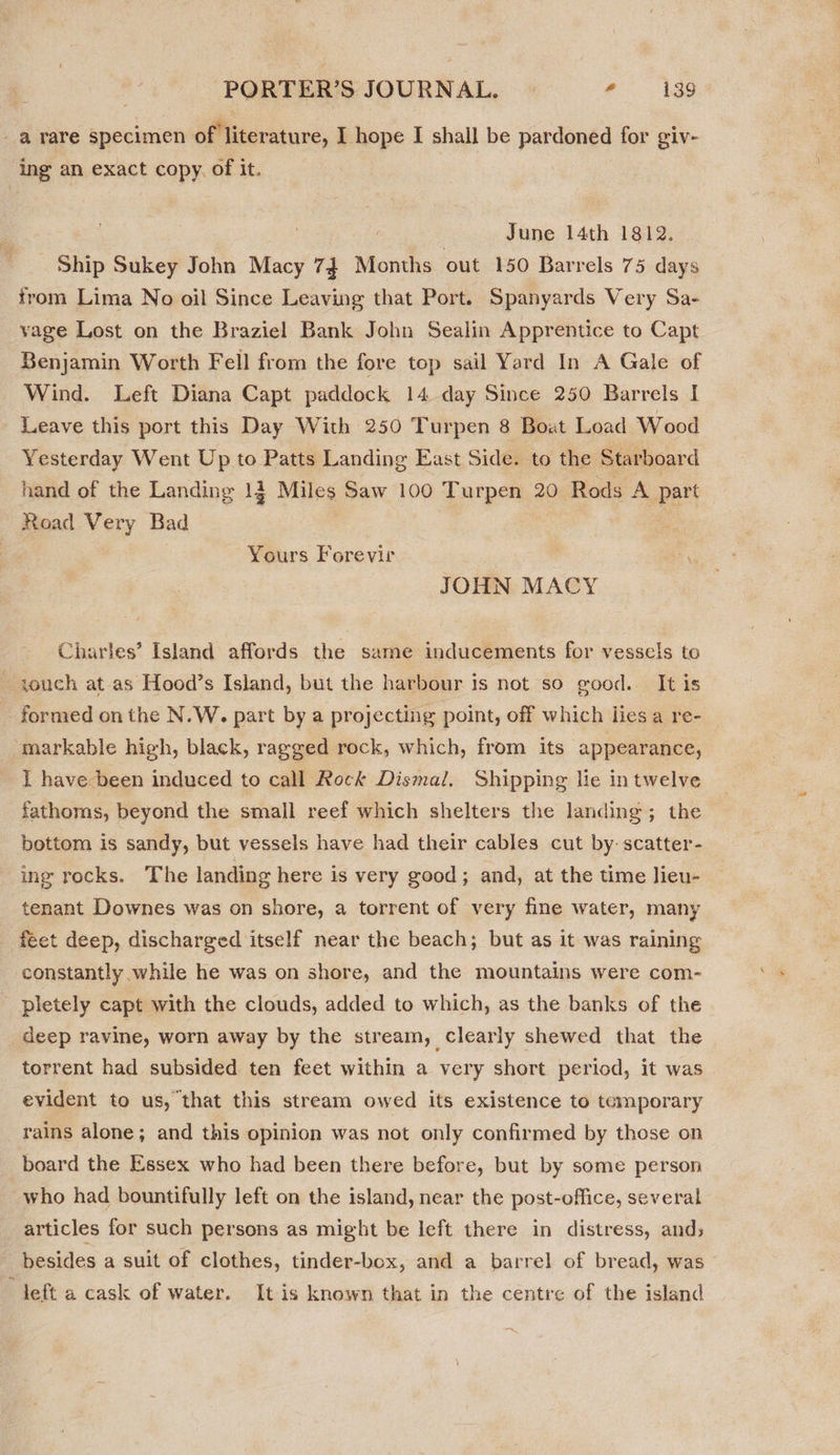 _a rare specimen of literature, I hope I shall be pardoned for giv- ing an exact copy. of it. | | June 14th 1812. : Ship Sukey John Macy 74 Months out 150 Barrels 75 days from Lima No oil Since Leaving that Port. Spanyards Very Sa- vage Lost on the Braziel Bank John Sealin Apprentice to Capt Benjamin Worth Fell from the fore top sail Yard In A Gale of Wind. Left Diana Capt paddock 14 day Since 250 Barrels I Leave this port this Day With 250 Turpen 8 Boat Load Wood Yesterday Went Up to Patts Landing East Side. to the Starboard hand of the Landing 12 Miles Saw 100 Turpen 20 Rods A part Road Very Bad on Yours Forevir on JOHN MACY Charles’ Island affords the same inducements for vessels to iouch at-as Hood’s Island, but the harbour is not so good. It is - formed on the N.W. part by a projecting point, off which lies a re- markable high, black, ragged rock, which, from its appearance, I have been induced to call Rock Dismal. Shipping lie in twelve fathoms, beyond the small reef which shelters the landing; the bottom is sandy, but vessels have had their cables cut by: scatter- ing rocks. The landing here is very good; and, at the time lieu- tenant Downes was on shore, a torrent of very fine water, many feet deep, discharged itself near the beach; but as it was raining constantly while he was on shore, and the mountains were com- pletely capt with the clouds, added to which, as the banks of the deep ravine, worn away by the stream, clearly shewed that the torrent had subsided ten feet within a very short period, it was evident to us, that this stream owed its existence to temporary rains alone; and this opinion was not only confirmed by those on board the Essex who had been there before, but by some person who had bountifully left on the island, near the post-office, several articles for such persons as might be left there in distress, and; besides a suit of clothes, tinder-box, and a barrel of bread, was deft a cask of water. It is known that in the centre of the island