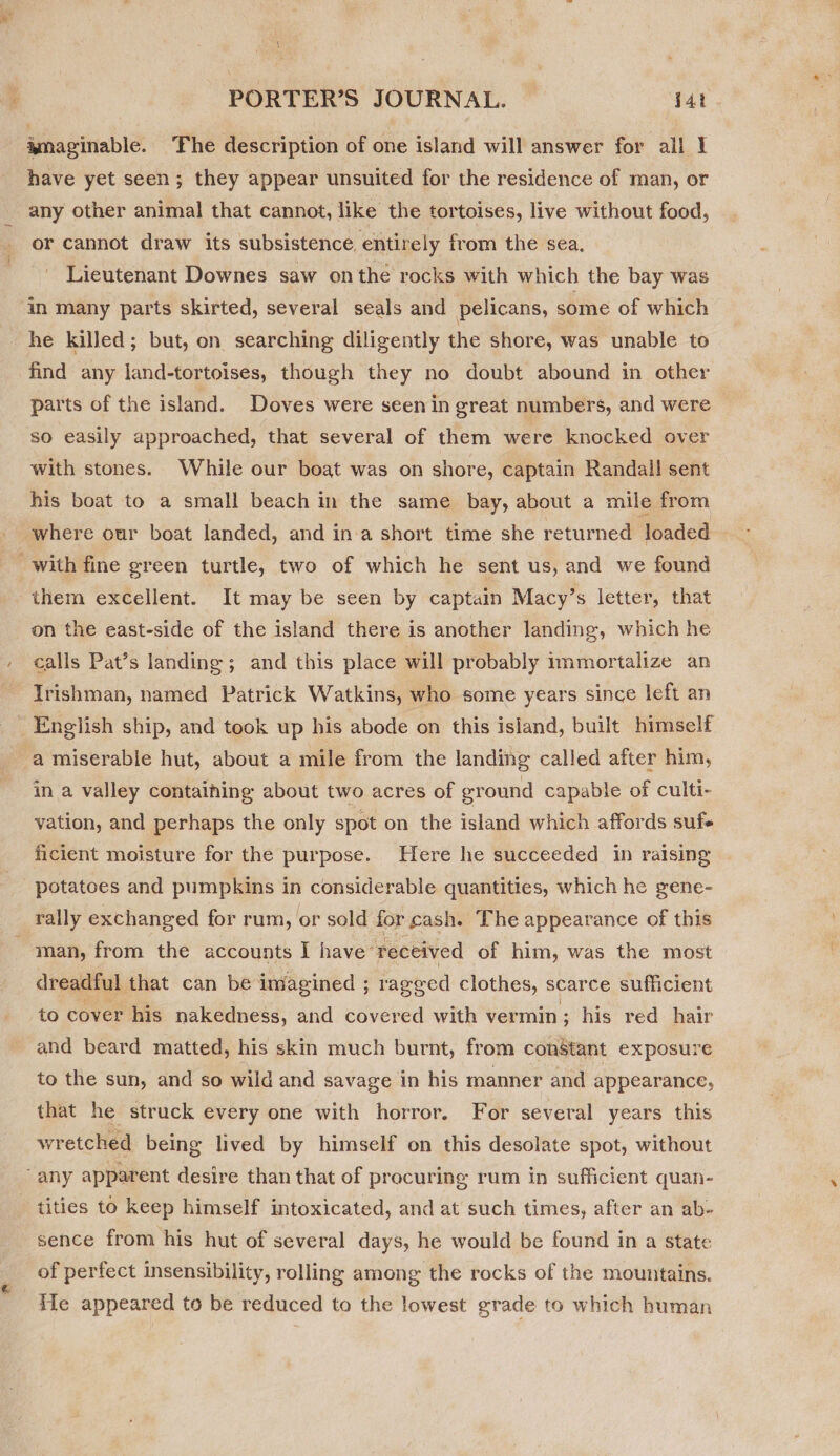 amaginable. ‘Fhe description of one island will answer for all 1 have yet seen; they appear unsuited for the residence of man, or any other animal that cannot, like the tortoises, live without food, or cannot draw its subsistence entirely from the sea. Lieutenant Downes saw onthe rocks with which the bay was in many parts skirted, several seals and pelicans, some of which he killed; but, on searching diligently the shore, was unable to find any land-tortoises, though they no doubt abound in other parts of the island. Doves were seen in great numbers, and were so easily approached, that several of them were knocked over with stones. While our boat was on shore, captain Randall sent his boat to a small beach in the same bay, about a mile from where our boat landed, and ina short time she returned loaded , with fine green turtle, two of which he sent us, and we found them excellent. It may be seen by captain Macy’s letter, that on the east-side of the island there is another landing, which he calls Pat’s landing; and this place will probably immortalize an Irishman, named Patrick Watkins, who some years since left an English ship, and took up his abode on this island, built himself a miserable hut, about a mile from the landing called after him, in a valley containing about two acres of ground capable of culti- vation, and perhaps the only spot on the island which affords suf ficient moisture for the purpose. Here he succeeded in raising potatoes and pumpkins in considerable quantities, which he gene- rally exchanged for rum, or sold for cash. The appearance of this man, from the accounts I have ‘received of him, was the most dreadful that can be imagined ; ragged clothes, scarce sufficient to cover his nakedness, and covered with vermin; his red hair and beard matted, his skin much burnt, from constant exposure to the sun, and so wild and savage in his manner and appearance, that he struck every one with horror. For several years this wretched being lived by himself on this desolate spot, without ‘any apparent desire than that of procuring rum in sufficient quan- tities to keep himself intoxicated, and at such times, after an ab- sence from his hut of several days, he would be found in a state of perfect insensibility, rolling among the rocks of the mountains. Me appeared to be reduced to the lowest grade to which human