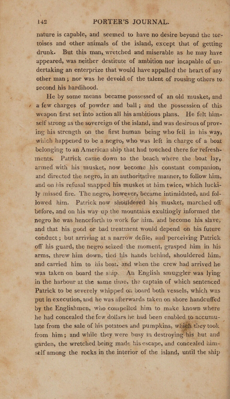nature is capable, and seemed to have no desire beyond the tor- toiscs and other animals of the island, except that of getting drunk. But this man, wretched and miserable as he may haye appeared, was neither destitute of ambition nor incapable of un- dertaking an enterprize that would have appalled the heart of any other man; nor was he deveid.of the talent of rousing others to second his hardihood. | He by some means became possessed of an old musket, and a few charges of powder and ball; and the possession of this weapon first set into action all his ambitious plans. He felt him-. - self strong as the sovereign of the island, and was desirous of prov- ing his strength on the first human being who fell in his way, which happened to be a negto, who was left. in charge of a boat belonging to an American ship that had touched there for refresh- ments. Patrick came down to the beach where the boat lay, armed with his musket, now become his constant companion, and directed the negro, in an authoritative manner, to follow him, and on his refusal snapped his musket at him twice, which lucki- ly missed fire. The negro, however, ‘became intimidated, and fol- lowed him. Patrick now: shouldered his musket, marched off before, and on his way up the mountains exultingly informed the negro he was henceforth to work for him, and become his slave, and that his good or bad treatment would depend on his future conduct ; but arriving at a narrow defile, and perceiving Patrick off his guard, the negro seized the moment, grasped him in his arms, threw him down, tied his hands behind, shouldered him, and carried him to his boat, and when the crew had arrived he was taken on board the ship. An English smuggler was lying | in the harbour at the same time, the captain of which sentenced Patrick to be severely whipped on board both vessels, which was put in execution, and he was afterwards taken on shore handcuffed by the Englishmen, who compelled him to make known where he had concealed the few dollars he had been enabled. fo. accumu- : late from the sale of his potatoes and pumpkins, whi 1 they took, from him; and while they were busy in destroying: ‘his hut and garden, the wretched being made his escape, and concealed | him- self among the rocks in the interior of the island, until the ship 