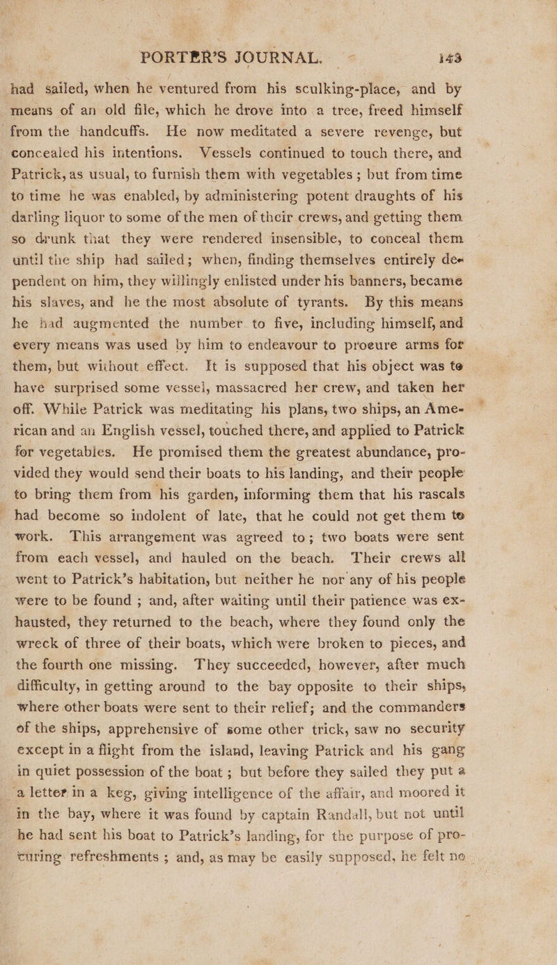 hhad sailed, when he ventured from his sculking-place, and by means of an old file, which he drove into a tree, freed himself from the handcuffs. He now meditated a severe revenge, but - concealed his intentions. Vessels continued to touch there, and Patrick, as usual, to furnish them with vegetables ; but from time to time he was enabled, by administering potent draughts of his darling liquor to some of the men of their crews, and getting them so drunk that they were rendered insensible, to conceal them until the ship had sailed; when, finding themselves entirely dee pendent on him, they willingly enlisted under his banners, became his slaves, and he the most absolute of tyrants. By this means he had augmented the number to five, including himself, and every means was used by him to endeavour to proeure arms for them, but without effect. It is supposed that his object was te have surprised some vessel, massacred her crew, and taken her off. While Patrick was meditating his plans, two ships, an Ame- rican and an English vessel, touched there, and applied to Patrick for vegetables. He promised them the greatest abundance, pro- vided they would send their boats to his landing, and their people to bring them from his arden, informing them that his rascals had become so indolent of late, that he could not get them te work. This arrangement was agreed to; two boats were sent from each vessel, and hauled on the beach. Their crews all went to Patrick’s habitation, but neither he nor any of his people were to be found ; and, after waiting until their patience was ex- hausted, they returned to the beach, where they found only the wreck of three of their boats, which were broken to pieces, and the fourth one missing. They succeeded, however, after much difficulty, in getting around to the bay opposite to their ships, where other boats were sent to their relief; and the commanders of the ships, apprehensive of some other trick, saw no security except in a flight from the island, leaving Patrick and his gang in quiet possession of the boat ; but before they sailed they put a _a letter ina keg, giving intelligence of the affair, and moored it in the bay, where it was found by captain Randall, but not until he had sent his boat to Patrick’s landing, for the purpose of pre- curing refreshments ; and, as may be easily supposed, he felt no