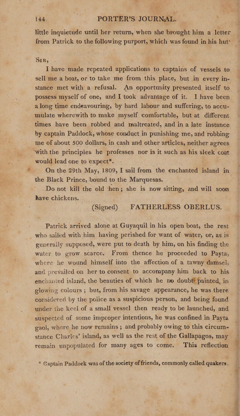 tad -- PORTER’S JOURNAL. | . little inquietude until her return, when she brought him a letter from Patrick to the following purport, which was found in his hut’ SIR, | I have made repeated applications to captains of vessels te sell me a boat, or to take me from this place, but in every in- stance met with a refusal. An opportunity presented itself to possess myself of one, and I took advantage of it. I have been a long time endeavouring, by hard labour and suffering, to accu- mulate wherewith to make myself comfortable, but at different times have been robbed and maltreated, and in a late instance by captain Paddock, whose conduct in punishing me, and robbing me of about 500 dollars, in cash and other articles, neither agrees with the principles he professes nor is it such as his sleek coat would lead one to expect*. the Black Prince, bound to the Marquesas. Do not kill the old hen; she is now sitting, and will soon have chickens. | (Signed) FATHERLESS OBERLUS. Patrick arrived alone at Guyaquil in his open boat, the rest. _who sailed with him having perished for want of water, or, as is generally supposed, were put to death by him, on his finding the water to grow scarce. From thence he proceeded to Payta. where he wound himself into the affection of a tawny damsel, and prevailed on her to consent to accompany him back to his enchanted island, the beauties of which he no doubt¥ painted, in slowing colours ; but, from his savage appearance, he was there considered by the police as a suspicious person, and being found under the keel of a small vessel then ready to be launched, and suspected of some improper intentions, he was confined in Payta j cA stance Charles’ island, as well as the rest of the Gallapagos, may * Captain Paddoek was of the society of friends, commonly called quakers. ee
