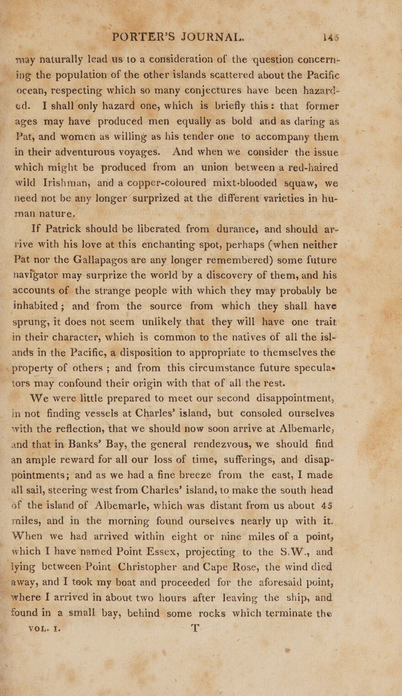  ocean, respecting which so many conjectures have been hazard- ages may have produced men equally as bold and as daring as Pat, and women as willing as his tender one to accompany them in their adventurous voyages. And when we consider the issue which might be produced from an union between a red-haired wild Irishman, and a copper-coloured mixt -blooded squaw, we need not be any longer surprized at the different varieties in hu- man nature. If Patrick should be liberated from durance, and should ar- rive with his love at this enchanting spot, perhaps (when neither Pat nor the Gallapagos are any longer remembered) some future navigator may surprize the world by a discovery of them, and his accounts of the strange people with which they may probably be sprung, it does not seem unlikely that they will have one trait ands in the Pacific, a disposition to appropriate to themselves the property of others ; and from this circumstance future speculas We were little prepared to meet our second disappointment, in not finding vessels at Charles’ island, but consoled ourselves with the reflection, that we should now soon arrive at Albemarle, an ample reward for all our loss of time, sufferings, and disap- pointments; and as we had a fine breeze from the east, I made all sail, steering west from Charles’ island, to make the south head of the island of Aibemarle, which was distant from us about 45 roiles, and in the morning found ourselves nearly up with it. When we had arrived within eight or nine miles of a point, which I have named Point Essex, projecting to the S.W., and lying between Point Christopher and Cape Rose, the wind died found in a small bay, behind some rocks which terminate the VOL, I. T
