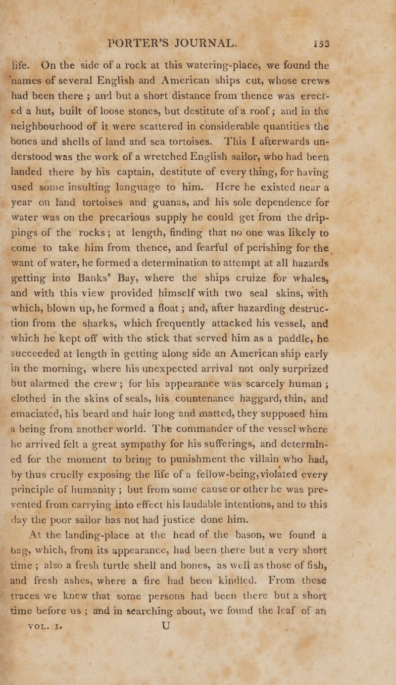 3 jife. On the ide of a rock at this watering- ots we found the “names of several English and American ships cut, whose crews i had been there ; and but a short distance from thence was erect- eda hut, built of loose. stones, but destitute of a roof ; and in the ici shberinhiond of it were scattered in considerable quantities the bones and shells of land and sea tortoises. ‘This I afterwards un- derstood was the work of a wretched English sailor, who had been  landed there by his captain, destitute of every thing, for having used some insulting language to him. Here he existed near a _ year on land tortoises and guanas, and his sole dependence for water was on the precarious supply he could get from the drip- ‘pings of the rocks; at length, finding that no one was likely to _come to take him from thence, and fearful of perishing for the _ want of water, he formed a determination to attempt at all hazards ~ getting into Banks’ Bay, where the ships cruize for whales, and with this view provided himself with two seal skins, with ~ which, blown up, he formed a float ; and, after hazarding destruc- tion from the sharks, which frequently attacked his vessel, and © _ which he kept off with the stick that served him as a paddle, he succeeded at length in getting along side an American ship early in the morning, where his unexpected arrival not only surprized but alarmed the crew; for his appearance was scarcely human : clothed in the skins of seals, his countenance haggard, thin, and ; emaciated, his beard and hair long and matted, they supposed him a being from another world. The commander of the vessel where he arrived felt a great sympathy for his sufferings, and determin- ed for the moment to bring to punishment the villain who had, by thus cruelly exposing the life of a fellow-being, violated every principle of humanity ; but from some cause or other he was pre- vented from carrying into effect his laudable intentions, and to this day the poor sailor has not had justice done him. At the landing-place at the head of the bason, we found a - bag, which, from its appearance, had been there but'a very short time; also a fresh turtle shell and bones, as well as those of fish, _ and fresh ashes, where a fire had been kindled. From these be sae  ' traces we knew that some persons had been there but a short time before us ; and in searching about, we found the leaf of an VOL. Ie U |