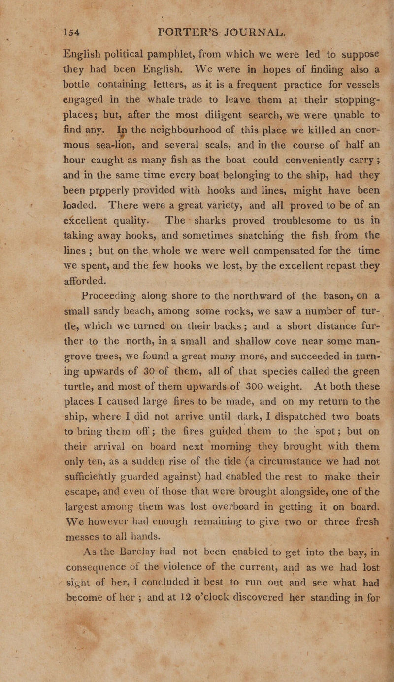 English political pamphlet, from which we were led to suppose they had been English. We were in hopes of finding also a bottle containing letters, as it is a frequent practice for vessels engaged in the whale trade to leave them at their stopping- places; but, after the most diligent search, we were unable to find any. b the neighbourhood of this place we killed an enor- mous sea-lion, and several seals, and in the course of half an hour caught as many fish as the boat could conveniently carry 3 and in the same time every boat belonging to the ship, had they been properly provided with hooks and lines, might have been loaded. There were a great variety, and all proved to be of an excellent quality. The sharks proved troublesome to us in taking away hooks, and sometimes snatching the fish from the - lines ; but on the whole we were well compensated for the time we spent, and the few hooks we lost, by the excellent repast they 3 afforded. P Proceeding along shore to the northward of the bason, on a small sandy beach, among some rocks, we saw a number of tur-_ tle, which we turned on their backs; and a short distance fur- ‘ther to the north, in a small and shallow cove near some man- grove trees, we found a great many more, and succeeded in turn ing upwards of 30 of them, all of that species called the green turtle, and most of them upwards of 300 weight. At both these places I caused large fires to be made, and on my return to the ship, where I did not arrive until dark, I dispatched two boats te bring them off; the fires euided them to the ‘spot; but on their arrival on board next morning they brought with them only ten, as a sudden rise of the tide (a circumstance we had not sufficiently guarded against) had enabled the rest to make their escape, and even of those that were brought alongside, one of the largest among them was lost overboard in getting it on board. We however had enough remaining to give two or three fresh messes to all hands. , - As the Barclay had not been enabled to mer into the bay, in consequence of the violence of the cur rent, and as we had lost q - sight of her, | concluded it best to run out and see what had a become of her ; and at 12 o’clock discovered her standing in for — i ag s 3 Y ies ¥ - . mi ONE “1 , { ; = a ea te a: 7 P eee  