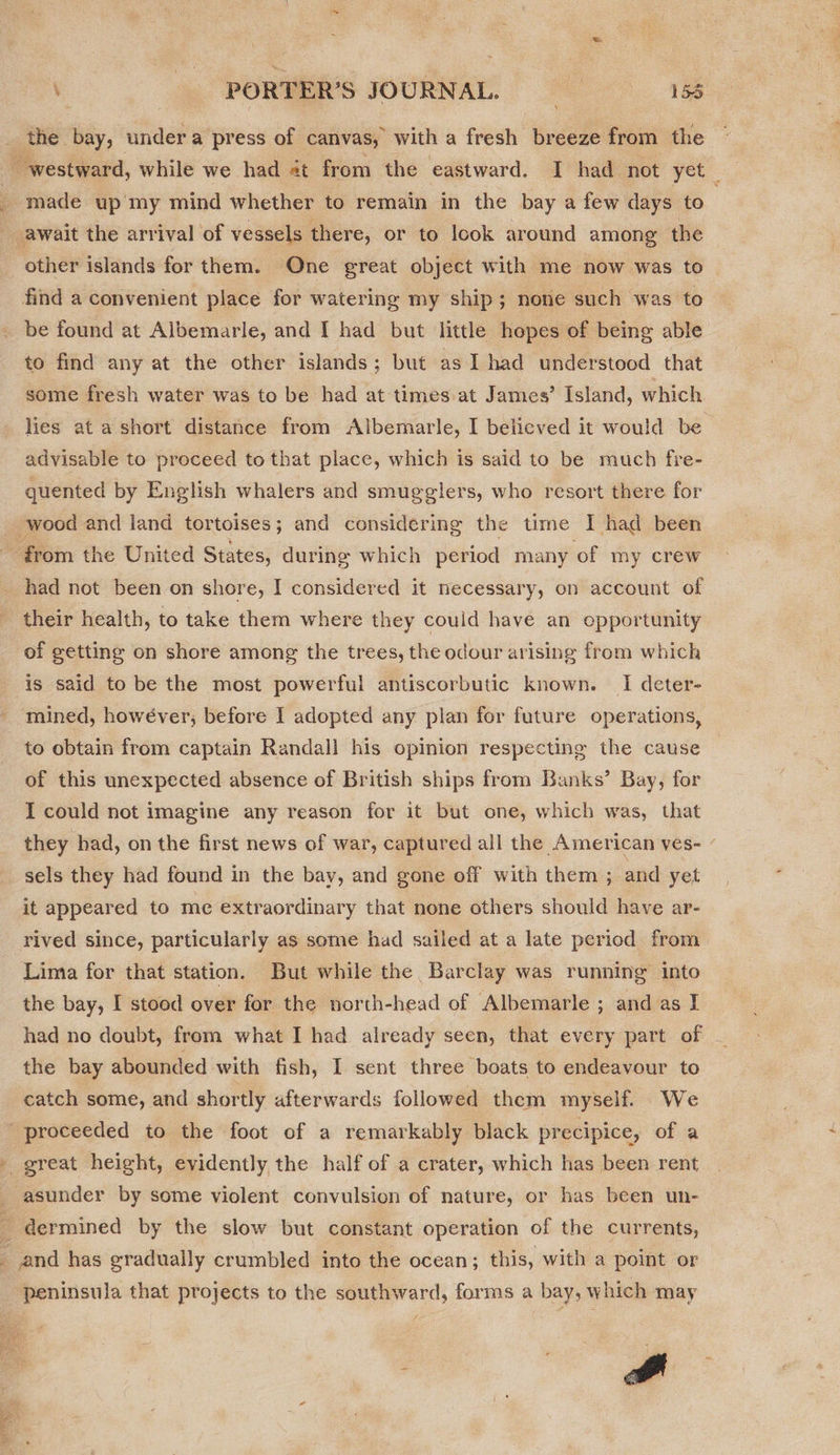 . PORTER'S JOURNAL. =————s158 the bay, undera press of canvas, with a fresh breeze from the ~ made up my mind whether to remain in the bay a few days to - find a convenient place for watering my ship; none such was to be found at Albemarle, and I had but little hopes of being able to find any at the other islands; but as I had understood that some fresh water was to be had at times at James’ Island, which lies at a short distance from Albemarle, I believed it would be advisable to proceed to that place, which is said to be much fre- quented by English whalers and smugglers, who resort there for wood and land tortoises; and considering the time I had been had not been on shore, I considered it necessary, on account of their health, to take them where they could have an opportunity of getting on shore among the trees, the odour arising from which is said to be the most powerful antiscorbutic known. I deter- mined, howéver, before I adopted any plan for future operations, to obtain from captain Randall his opinion respecting the cause of this unexpected absence of British ships from Banks’ Bay, for I could not imagine any reason for it but one, which was, that they had, on the first news of war, captured all the American ves- sels they had found in the bay, and gone off with them ; and yet it appeared to me extraordinary that none others should have ar- rived since, particularly as some had sailed at a late period from Lima for that station. But while the Barclay was running into the bay, I stood over for the north-head of Albemarle ; and as I had no doubt, from what I had already seen, that every part of the bay abounded with fish, I sent three boats to endeavour to catch some, and shortly afterwards followed them myself. We proceeded to the foot of a remarkably black precipice, of a v  peninsula that projects to the southward, forms a bay, w hich may a